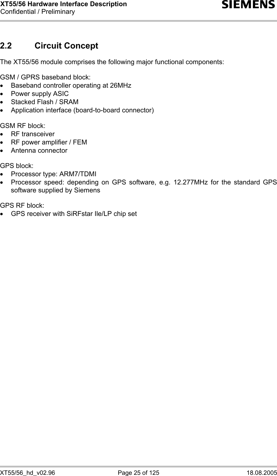 XT55/56 Hardware Interface Description Confidential / Preliminary s XT55/56_hd_v02.96  Page 25 of 125  18.08.2005 2.2 Circuit Concept The XT55/56 module comprises the following major functional components:  GSM / GPRS baseband block: •  Baseband controller operating at 26MHz •  Power supply ASIC •  Stacked Flash / SRAM •  Application interface (board-to-board connector)  GSM RF block: • RF transceiver •  RF power amplifier / FEM • Antenna connector  GPS block: •  Processor type: ARM7/TDMI •  Processor speed: depending on GPS software, e.g. 12.277MHz for the standard GPS software supplied by Siemens  GPS RF block: •  GPS receiver with SiRFstar Ile/LP chip set  