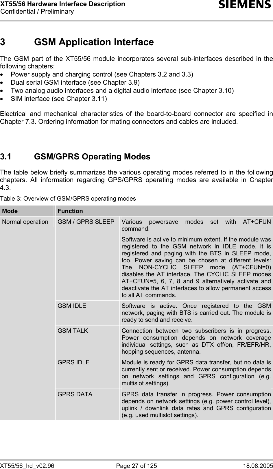 XT55/56 Hardware Interface Description Confidential / Preliminary s XT55/56_hd_v02.96  Page 27 of 125  18.08.2005 3  GSM Application Interface The GSM part of the XT55/56 module incorporates several sub-interfaces described in the following chapters: •  Power supply and charging control (see Chapters 3.2 and 3.3) •  Dual serial GSM interface (see Chapter 3.9) •  Two analog audio interfaces and a digital audio interface (see Chapter 3.10) •  SIM interface (see Chapter 3.11)  Electrical and mechanical characteristics of the board-to-board connector are specified in Chapter 7.3. Ordering information for mating connectors and cables are included.   3.1  GSM/GPRS Operating Modes The table below briefly summarizes the various operating modes referred to in the following chapters. All information regarding GPS/GPRS operating modes are available in Chapter 4.3. Table 3: Overview of GSM/GPRS operating modes Mode  Function GSM / GPRS SLEEP  Various powersave modes set with AT+CFUN command.  Software is active to minimum extent. If the module was registered to the GSM network in IDLE mode, it is registered and paging with the BTS in SLEEP mode, too. Power saving can be chosen at different levels: The NON-CYCLIC SLEEP mode (AT+CFUN=0) disables the AT interface. The CYCLIC SLEEP modes AT+CFUN=5, 6, 7, 8 and 9 alternatively activate and deactivate the AT interfaces to allow permanent access to all AT commands. GSM IDLE  Software is active. Once registered to the GSM network, paging with BTS is carried out. The module is ready to send and receive. GSM TALK  Connection between two subscribers is in progress. Power consumption depends on network coverage individual settings, such as DTX off/on, FR/EFR/HR, hopping sequences, antenna. GPRS IDLE  Module is ready for GPRS data transfer, but no data is currently sent or received. Power consumption depends on network settings and GPRS configuration (e.g. multislot settings). Normal operation GPRS DATA  GPRS data transfer in progress. Power consumption depends on network settings (e.g. power control level), uplink / downlink data rates and GPRS configuration (e.g. used multislot settings). 