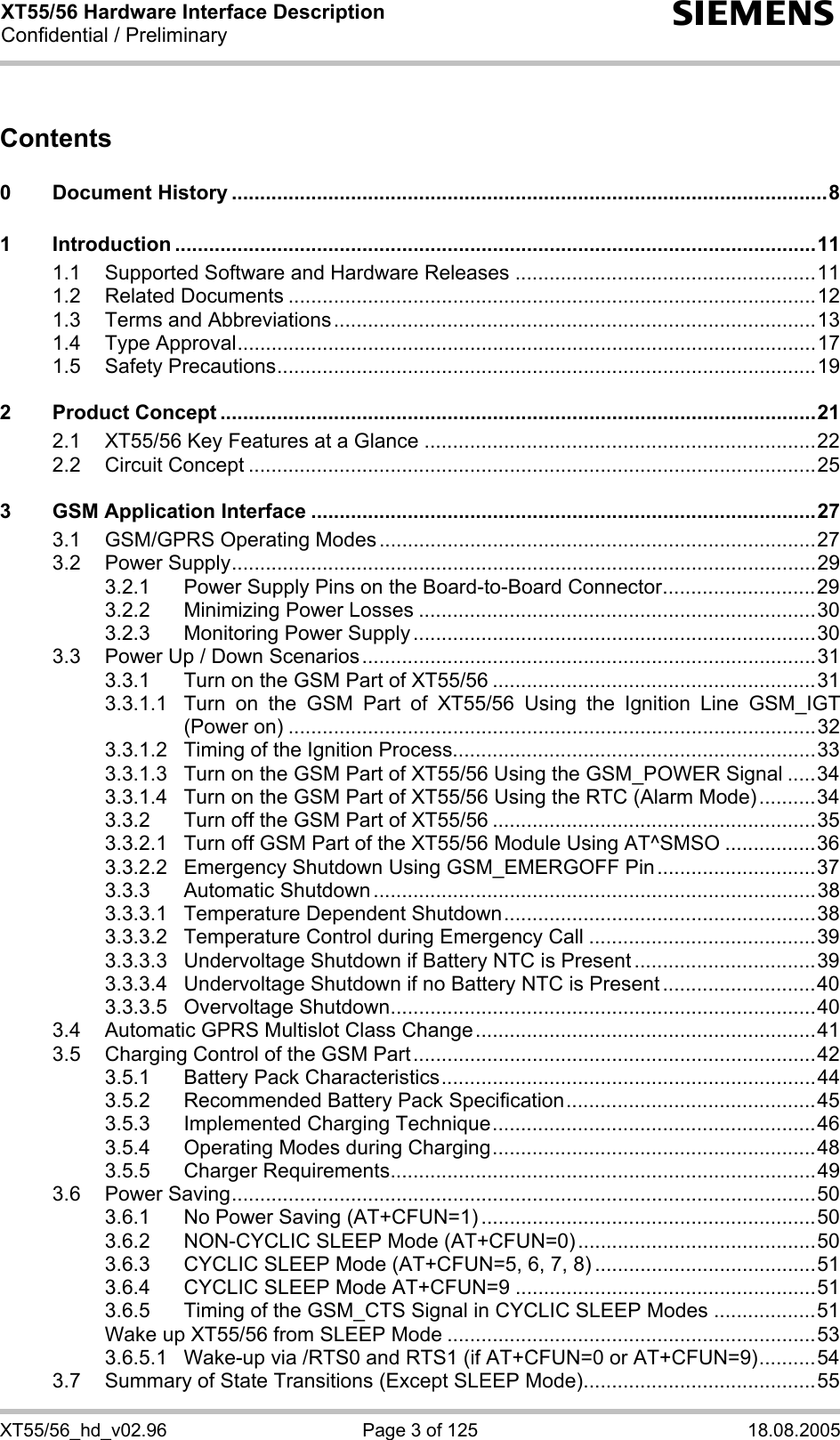 XT55/56 Hardware Interface Description Confidential / Preliminary s XT55/56_hd_v02.96  Page 3 of 125  18.08.2005 Contents  0 Document History .........................................................................................................8 1 Introduction .................................................................................................................11 1.1 Supported Software and Hardware Releases .....................................................11 1.2 Related Documents .............................................................................................12 1.3 Terms and Abbreviations.....................................................................................13 1.4 Type Approval......................................................................................................17 1.5 Safety Precautions...............................................................................................19 2 Product Concept .........................................................................................................21 2.1 XT55/56 Key Features at a Glance .....................................................................22 2.2 Circuit Concept ....................................................................................................25 3 GSM Application Interface .........................................................................................27 3.1 GSM/GPRS Operating Modes.............................................................................27 3.2 Power Supply.......................................................................................................29 3.2.1 Power Supply Pins on the Board-to-Board Connector...........................29 3.2.2 Minimizing Power Losses ......................................................................30 3.2.3 Monitoring Power Supply .......................................................................30 3.3 Power Up / Down Scenarios................................................................................31 3.3.1 Turn on the GSM Part of XT55/56 .........................................................31 3.3.1.1 Turn on the GSM Part of XT55/56 Using the Ignition Line GSM_IGT (Power on) .............................................................................................32 3.3.1.2 Timing of the Ignition Process................................................................33 3.3.1.3 Turn on the GSM Part of XT55/56 Using the GSM_POWER Signal .....34 3.3.1.4 Turn on the GSM Part of XT55/56 Using the RTC (Alarm Mode)..........34 3.3.2 Turn off the GSM Part of XT55/56 .........................................................35 3.3.2.1 Turn off GSM Part of the XT55/56 Module Using AT^SMSO ................36 3.3.2.2 Emergency Shutdown Using GSM_EMERGOFF Pin............................37 3.3.3 Automatic Shutdown ..............................................................................38 3.3.3.1 Temperature Dependent Shutdown.......................................................38 3.3.3.2 Temperature Control during Emergency Call ........................................39 3.3.3.3 Undervoltage Shutdown if Battery NTC is Present ................................39 3.3.3.4 Undervoltage Shutdown if no Battery NTC is Present ...........................40 3.3.3.5 Overvoltage Shutdown...........................................................................40 3.4 Automatic GPRS Multislot Class Change............................................................41 3.5 Charging Control of the GSM Part.......................................................................42 3.5.1 Battery Pack Characteristics..................................................................44 3.5.2 Recommended Battery Pack Specification............................................45 3.5.3 Implemented Charging Technique.........................................................46 3.5.4 Operating Modes during Charging.........................................................48 3.5.5 Charger Requirements...........................................................................49 3.6 Power Saving.......................................................................................................50 3.6.1 No Power Saving (AT+CFUN=1) ...........................................................50 3.6.2 NON-CYCLIC SLEEP Mode (AT+CFUN=0)..........................................50 3.6.3 CYCLIC SLEEP Mode (AT+CFUN=5, 6, 7, 8) .......................................51 3.6.4 CYCLIC SLEEP Mode AT+CFUN=9 .....................................................51 3.6.5 Timing of the GSM_CTS Signal in CYCLIC SLEEP Modes ..................51 Wake up XT55/56 from SLEEP Mode .................................................................53 3.6.5.1 Wake-up via /RTS0 and RTS1 (if AT+CFUN=0 or AT+CFUN=9)..........54 3.7 Summary of State Transitions (Except SLEEP Mode).........................................55 