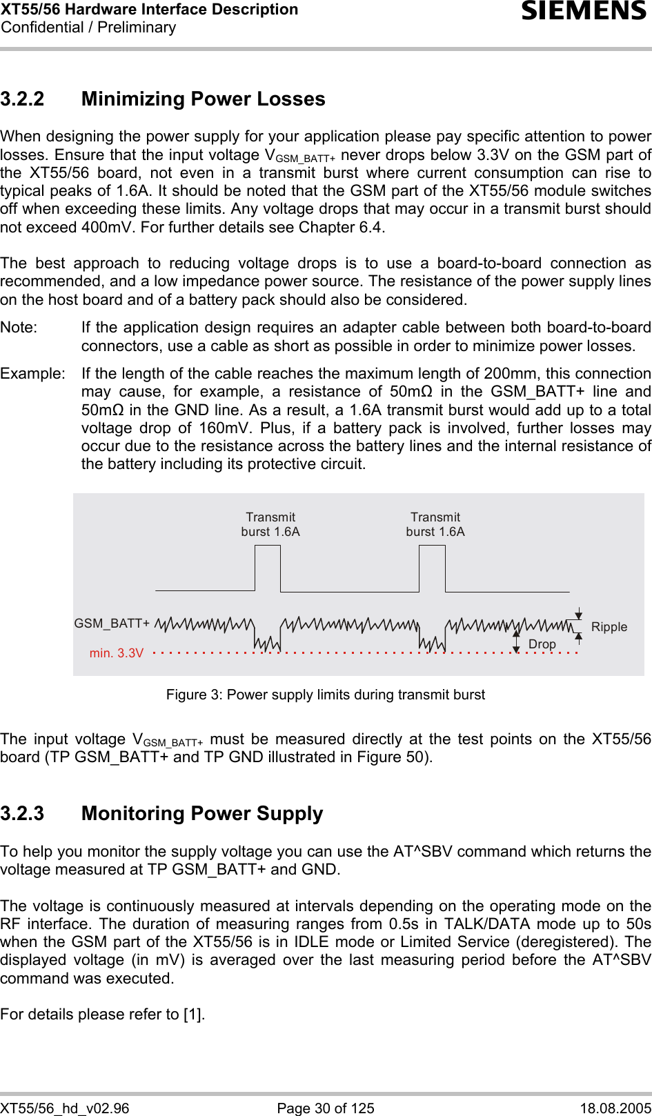 XT55/56 Hardware Interface Description Confidential / Preliminary s XT55/56_hd_v02.96  Page 30 of 125  18.08.2005 3.2.2  Minimizing Power Losses When designing the power supply for your application please pay specific attention to power losses. Ensure that the input voltage VGSM_BATT+ never drops below 3.3V on the GSM part of the XT55/56 board, not even in a transmit burst where current consumption can rise to typical peaks of 1.6A. It should be noted that the GSM part of the XT55/56 module switches off when exceeding these limits. Any voltage drops that may occur in a transmit burst should not exceed 400mV. For further details see Chapter 6.4.  The best approach to reducing voltage drops is to use a board-to-board connection as recommended, and a low impedance power source. The resistance of the power supply lines on the host board and of a battery pack should also be considered.  Note:  If the application design requires an adapter cable between both board-to-board connectors, use a cable as short as possible in order to minimize power losses.   Example:  If the length of the cable reaches the maximum length of 200mm, this connection may cause, for example, a resistance of 50m in the GSM_BATT+ line and 50m in the GND line. As a result, a 1.6A transmit burst would add up to a total voltage drop of 160mV. Plus, if a battery pack is involved, further losses may occur due to the resistance across the battery lines and the internal resistance of the battery including its protective circuit.    Transmit burst 1.6ATransmit burst 1.6ARippleDropmin. 3.3VGSM_BATT+ Figure 3: Power supply limits during transmit burst  The input voltage VGSM_BATT+ must be measured directly at the test points on the XT55/56 board (TP GSM_BATT+ and TP GND illustrated in Figure 50).  3.2.3  Monitoring Power Supply To help you monitor the supply voltage you can use the AT^SBV command which returns the voltage measured at TP GSM_BATT+ and GND.   The voltage is continuously measured at intervals depending on the operating mode on the RF interface. The duration of measuring ranges from 0.5s in TALK/DATA mode up to 50s when the GSM part of the XT55/56 is in IDLE mode or Limited Service (deregistered). The displayed voltage (in mV) is averaged over the last measuring period before the AT^SBV command was executed.   For details please refer to [1].  
