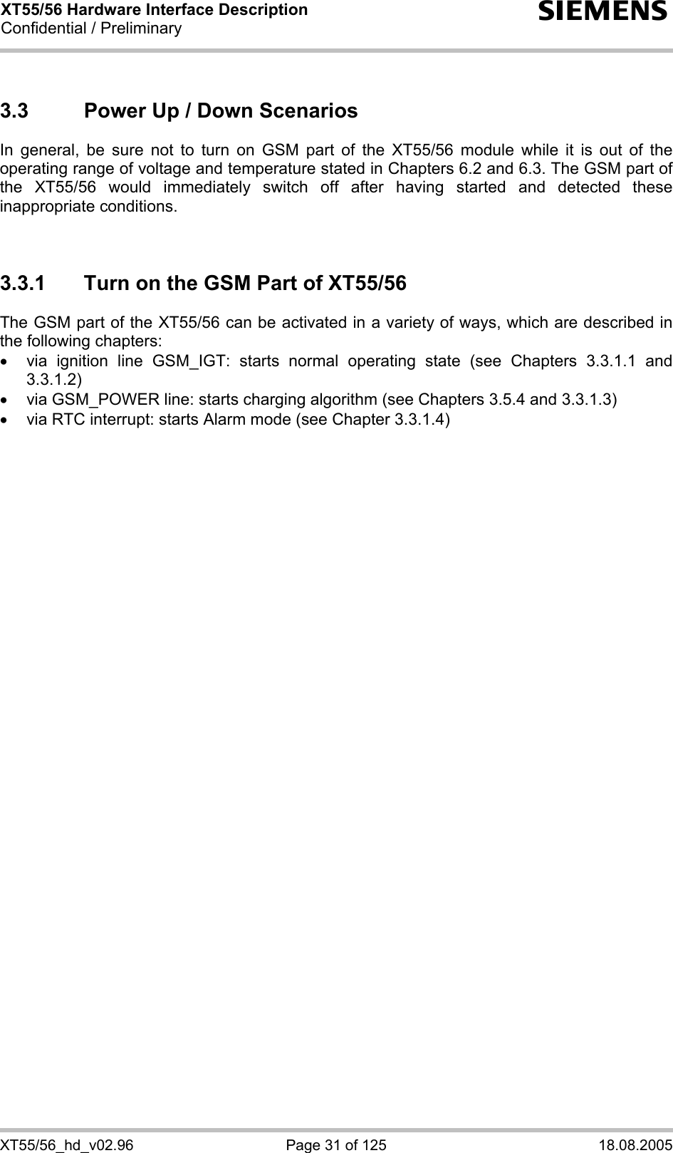 XT55/56 Hardware Interface Description Confidential / Preliminary s XT55/56_hd_v02.96  Page 31 of 125  18.08.2005 3.3  Power Up / Down Scenarios In general, be sure not to turn on GSM part of the XT55/56 module while it is out of the operating range of voltage and temperature stated in Chapters 6.2 and 6.3. The GSM part of the XT55/56 would immediately switch off after having started and detected these inappropriate conditions.   3.3.1  Turn on the GSM Part of XT55/56 The GSM part of the XT55/56 can be activated in a variety of ways, which are described in the following chapters: •  via ignition line GSM_IGT: starts normal operating state (see Chapters 3.3.1.1 and 3.3.1.2) •  via GSM_POWER line: starts charging algorithm (see Chapters 3.5.4 and 3.3.1.3) •  via RTC interrupt: starts Alarm mode (see Chapter 3.3.1.4)  