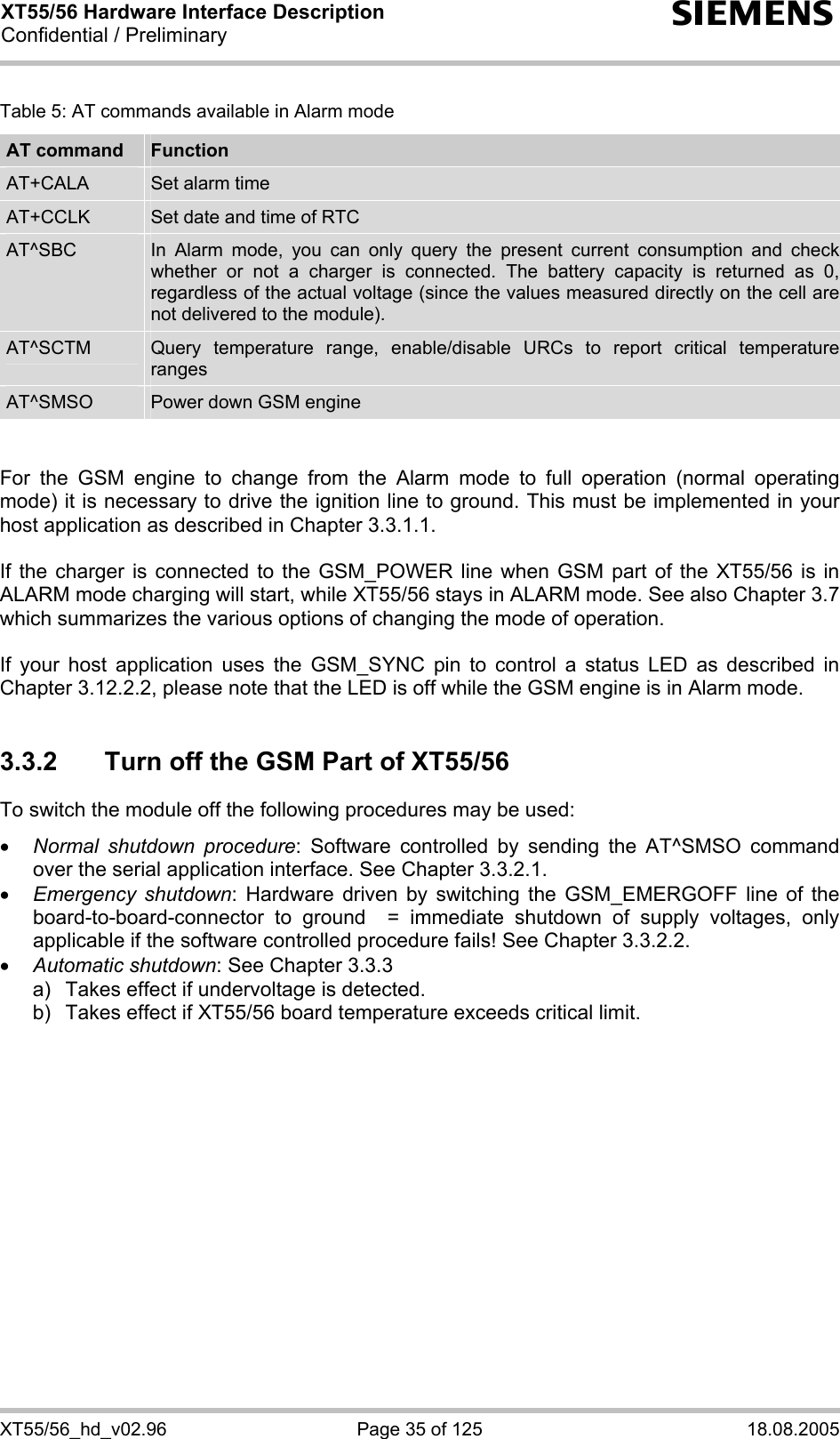 XT55/56 Hardware Interface Description Confidential / Preliminary s XT55/56_hd_v02.96  Page 35 of 125  18.08.2005 Table 5: AT commands available in Alarm mode AT command  Function AT+CALA  Set alarm time AT+CCLK  Set date and time of RTC AT^SBC  In Alarm mode, you can only query the present current consumption and check whether or not a charger is connected. The battery capacity is returned as 0, regardless of the actual voltage (since the values measured directly on the cell are not delivered to the module). AT^SCTM  Query temperature range, enable/disable URCs to report critical temperature ranges AT^SMSO  Power down GSM engine   For the GSM engine to change from the Alarm mode to full operation (normal operating mode) it is necessary to drive the ignition line to ground. This must be implemented in your host application as described in Chapter 3.3.1.1.  If the charger is connected to the GSM_POWER line when GSM part of the XT55/56 is in ALARM mode charging will start, while XT55/56 stays in ALARM mode. See also Chapter 3.7 which summarizes the various options of changing the mode of operation.  If your host application uses the GSM_SYNC pin to control a status LED as described in Chapter 3.12.2.2, please note that the LED is off while the GSM engine is in Alarm mode.  3.3.2  Turn off the GSM Part of XT55/56 To switch the module off the following procedures may be used:  • Normal shutdown procedure: Software controlled by sending the AT^SMSO command over the serial application interface. See Chapter 3.3.2.1. • Emergency shutdown: Hardware driven by switching the GSM_EMERGOFF line of the board-to-board-connector to ground  = immediate shutdown of supply voltages, only applicable if the software controlled procedure fails! See Chapter 3.3.2.2. • Automatic shutdown: See Chapter 3.3.3 a)   Takes effect if undervoltage is detected.  b)  Takes effect if XT55/56 board temperature exceeds critical limit.   