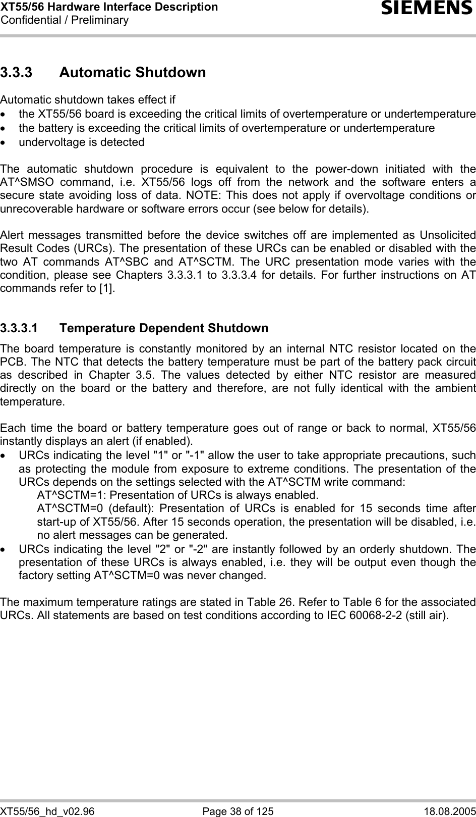 XT55/56 Hardware Interface Description Confidential / Preliminary s XT55/56_hd_v02.96  Page 38 of 125  18.08.2005 3.3.3 Automatic Shutdown Automatic shutdown takes effect if •  the XT55/56 board is exceeding the critical limits of overtemperature or undertemperature •  the battery is exceeding the critical limits of overtemperature or undertemperature •  undervoltage is detected  The automatic shutdown procedure is equivalent to the power-down initiated with the AT^SMSO command, i.e. XT55/56 logs off from the network and the software enters a secure state avoiding loss of data. NOTE: This does not apply if overvoltage conditions or unrecoverable hardware or software errors occur (see below for details).  Alert messages transmitted before the device switches off are implemented as Unsolicited Result Codes (URCs). The presentation of these URCs can be enabled or disabled with the two AT commands AT^SBC and AT^SCTM. The URC presentation mode varies with the condition, please see Chapters 3.3.3.1 to 3.3.3.4 for details. For further instructions on AT commands refer to [1].  3.3.3.1  Temperature Dependent Shutdown The board temperature is constantly monitored by an internal NTC resistor located on the PCB. The NTC that detects the battery temperature must be part of the battery pack circuit as described in Chapter 3.5. The values detected by either NTC resistor are measured directly on the board or the battery and therefore, are not fully identical with the ambient temperature.   Each time the board or battery temperature goes out of range or back to normal, XT55/56 instantly displays an alert (if enabled). •  URCs indicating the level &quot;1&quot; or &quot;-1&quot; allow the user to take appropriate precautions, such as protecting the module from exposure to extreme conditions. The presentation of the URCs depends on the settings selected with the AT^SCTM write command:     AT^SCTM=1: Presentation of URCs is always enabled.      AT^SCTM=0 (default): Presentation of URCs is enabled for 15 seconds time after start-up of XT55/56. After 15 seconds operation, the presentation will be disabled, i.e. no alert messages can be generated.  •  URCs indicating the level &quot;2&quot; or &quot;-2&quot; are instantly followed by an orderly shutdown. The presentation of these URCs is always enabled, i.e. they will be output even though the factory setting AT^SCTM=0 was never changed.  The maximum temperature ratings are stated in Table 26. Refer to Table 6 for the associated URCs. All statements are based on test conditions according to IEC 60068-2-2 (still air).  