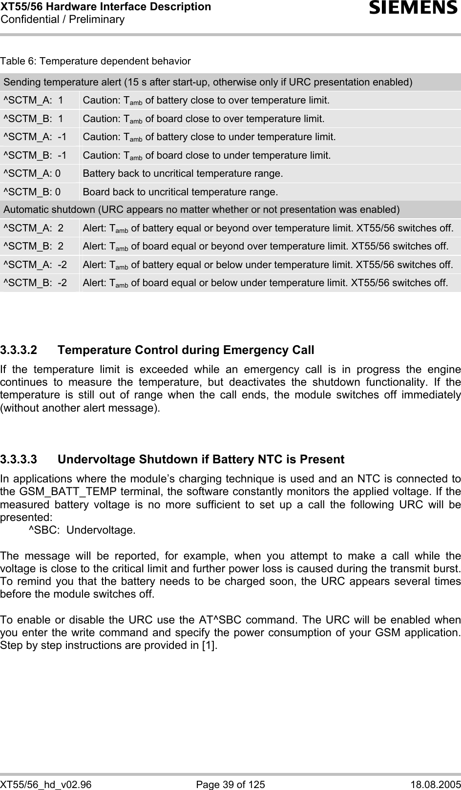 XT55/56 Hardware Interface Description Confidential / Preliminary s XT55/56_hd_v02.96  Page 39 of 125  18.08.2005 Table 6: Temperature dependent behavior Sending temperature alert (15 s after start-up, otherwise only if URC presentation enabled) ^SCTM_A:  1  Caution: Tamb of battery close to over temperature limit. ^SCTM_B:  1  Caution: Tamb of board close to over temperature limit. ^SCTM_A:  -1  Caution: Tamb of battery close to under temperature limit. ^SCTM_B:  -1  Caution: Tamb of board close to under temperature limit. ^SCTM_A: 0  Battery back to uncritical temperature range. ^SCTM_B: 0  Board back to uncritical temperature range. Automatic shutdown (URC appears no matter whether or not presentation was enabled) ^SCTM_A:  2  Alert: Tamb of battery equal or beyond over temperature limit. XT55/56 switches off. ^SCTM_B:  2  Alert: Tamb of board equal or beyond over temperature limit. XT55/56 switches off. ^SCTM_A:  -2  Alert: Tamb of battery equal or below under temperature limit. XT55/56 switches off. ^SCTM_B:  -2  Alert: Tamb of board equal or below under temperature limit. XT55/56 switches off.    3.3.3.2  Temperature Control during Emergency Call If the temperature limit is exceeded while an emergency call is in progress the engine continues to measure the temperature, but deactivates the shutdown functionality. If the temperature is still out of range when the call ends, the module switches off immediately (without another alert message).   3.3.3.3  Undervoltage Shutdown if Battery NTC is Present In applications where the module’s charging technique is used and an NTC is connected to the GSM_BATT_TEMP terminal, the software constantly monitors the applied voltage. If the measured battery voltage is no more sufficient to set up a call the following URC will be presented:    ^SBC:  Undervoltage.  The message will be reported, for example, when you attempt to make a call while the voltage is close to the critical limit and further power loss is caused during the transmit burst. To remind you that the battery needs to be charged soon, the URC appears several times before the module switches off.   To enable or disable the URC use the AT^SBC command. The URC will be enabled when you enter the write command and specify the power consumption of your GSM application. Step by step instructions are provided in [1].   