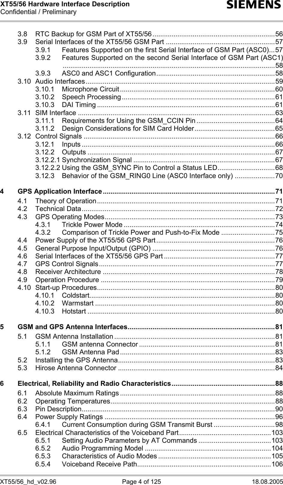 XT55/56 Hardware Interface Description Confidential / Preliminary s XT55/56_hd_v02.96  Page 4 of 125  18.08.2005 3.8 RTC Backup for GSM Part of XT55/56................................................................56 3.9 Serial Interfaces of the XT55/56 GSM Part .........................................................57 3.9.1 Features Supported on the first Serial Interface of GSM Part (ASC0)...57 3.9.2 Features Supported on the second Serial Interface of GSM Part (ASC1)...............................................................................................................58 3.9.3 ASC0 and ASC1 Configuration..............................................................58 3.10 Audio Interfaces...................................................................................................59 3.10.1 Microphone Circuit.................................................................................60 3.10.2 Speech Processing................................................................................61 3.10.3 DAI Timing .............................................................................................61 3.11 SIM Interface .......................................................................................................63 3.11.1 Requirements for Using the GSM_CCIN Pin .........................................64 3.11.2 Design Considerations for SIM Card Holder..........................................65 3.12 Control Signals ....................................................................................................66 3.12.1 Inputs .....................................................................................................66 3.12.2 Outputs ..................................................................................................67 3.12.2.1 Synchronization Signal ..........................................................................67 3.12.2.2 Using the GSM_SYNC Pin to Control a Status LED..............................68 3.12.3 Behavior of the GSM_RING0 Line (ASC0 Interface only) .....................70 4 GPS Application Interface ..........................................................................................71 4.1 Theory of Operation.............................................................................................71 4.2 Technical Data.....................................................................................................72 4.3 GPS Operating Modes.........................................................................................73 4.3.1 Trickle Power Mode ...............................................................................74 4.3.2 Comparison of Trickle Power and Push-to-Fix Mode ............................75 4.4 Power Supply of the XT55/56 GPS Part..............................................................76 4.5 General Purpose Input/Output (GPIO) ................................................................76 4.6 Serial Interfaces of the XT55/56 GPS Part ..........................................................77 4.7 GPS Control Signals............................................................................................77 4.8 Receiver Architecture ..........................................................................................78 4.9 Operation Procedure ...........................................................................................79 4.10 Start-up Procedures.............................................................................................80 4.10.1 Coldstart.................................................................................................80 4.10.2 Warmstart ..............................................................................................80 4.10.3 Hotstart ..................................................................................................80 5 GSM and GPS Antenna Interfaces.............................................................................81 5.1 GSM Antenna Installation ....................................................................................81 5.1.1 GSM antenna Connector .......................................................................81 5.1.2 GSM Antenna Pad .................................................................................83 5.2 Installing the GPS Antenna..................................................................................83 5.3 Hirose Antenna Connector ..................................................................................84 6 Electrical, Reliability and Radio Characteristics......................................................88 6.1 Absolute Maximum Ratings .................................................................................88 6.2 Operating Temperatures......................................................................................88 6.3 Pin Description.....................................................................................................90 6.4 Power Supply Ratings .........................................................................................96 6.4.1 Current Consumption during GSM Transmit Burst ................................98 6.5 Electrical Characteristics of the Voiceband Part................................................103 6.5.1 Setting Audio Parameters by AT Commands ......................................103 6.5.2 Audio Programming Model ..................................................................104 6.5.3 Characteristics of Audio Modes ...........................................................105 6.5.4 Voiceband Receive Path......................................................................106 