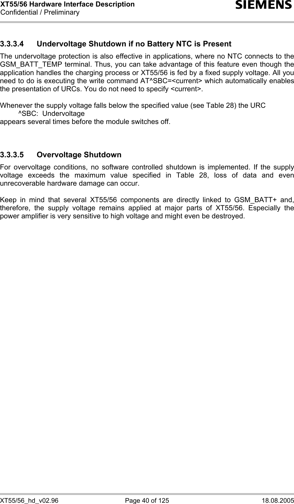 XT55/56 Hardware Interface Description Confidential / Preliminary s XT55/56_hd_v02.96  Page 40 of 125  18.08.2005 3.3.3.4  Undervoltage Shutdown if no Battery NTC is Present The undervoltage protection is also effective in applications, where no NTC connects to the GSM_BATT_TEMP terminal. Thus, you can take advantage of this feature even though the application handles the charging process or XT55/56 is fed by a fixed supply voltage. All you need to do is executing the write command AT^SBC=&lt;current&gt; which automatically enables the presentation of URCs. You do not need to specify &lt;current&gt;.   Whenever the supply voltage falls below the specified value (see Table 28) the URC    ^SBC:  Undervoltage appears several times before the module switches off.   3.3.3.5 Overvoltage Shutdown For overvoltage conditions, no software controlled shutdown is implemented. If the supply voltage exceeds the maximum value specified in Table 28, loss of data and even unrecoverable hardware damage can occur.   Keep in mind that several XT55/56 components are directly linked to GSM_BATT+ and, therefore, the supply voltage remains applied at major parts of XT55/56. Especially the power amplifier is very sensitive to high voltage and might even be destroyed.     