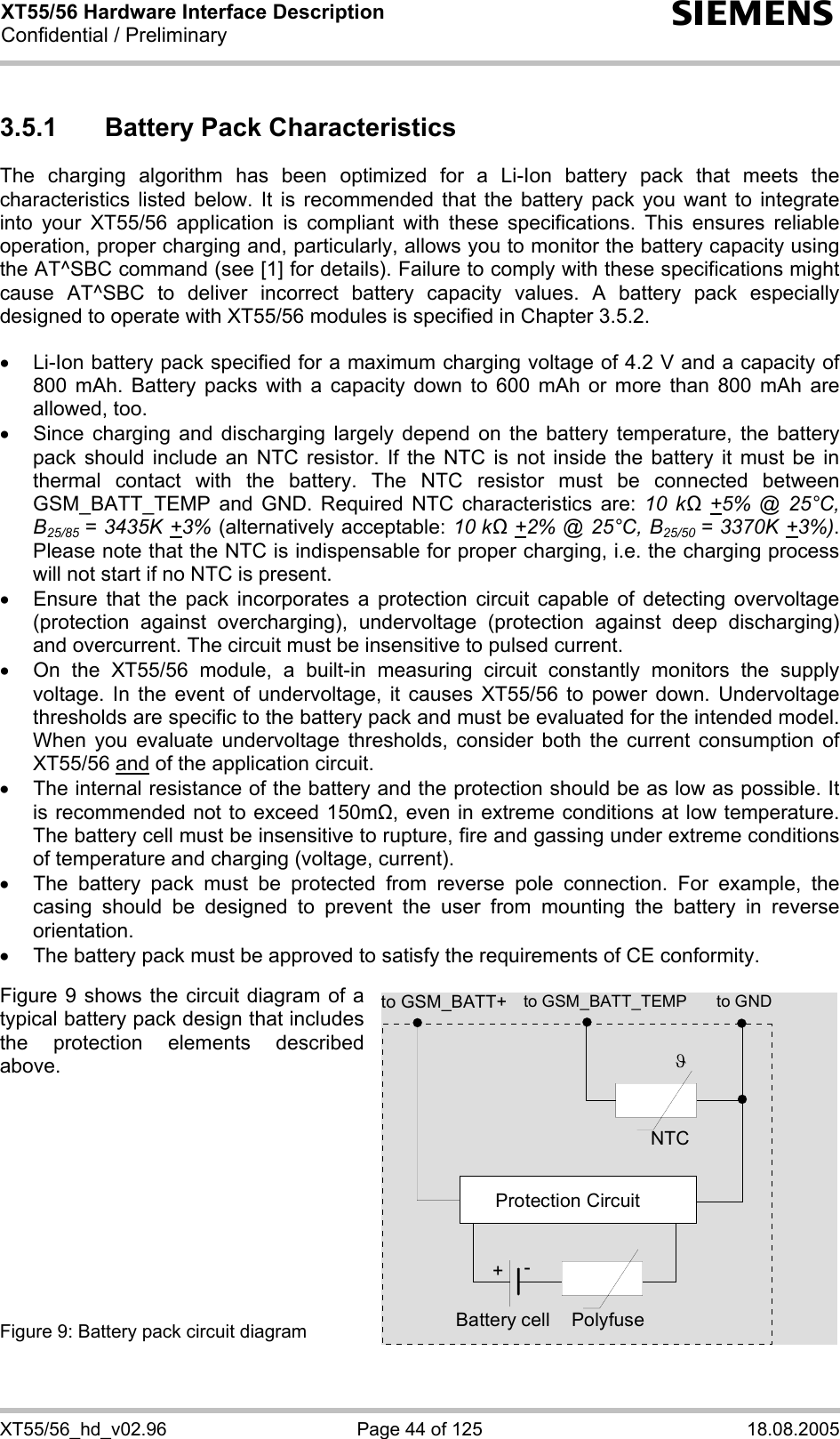XT55/56 Hardware Interface Description Confidential / Preliminary s XT55/56_hd_v02.96  Page 44 of 125  18.08.2005 3.5.1  Battery Pack Characteristics The charging algorithm has been optimized for a Li-Ion battery pack that meets the characteristics listed below. It is recommended that the battery pack you want to integrate into your XT55/56 application is compliant with these specifications. This ensures reliable operation, proper charging and, particularly, allows you to monitor the battery capacity using the AT^SBC command (see [1] for details). Failure to comply with these specifications might cause AT^SBC to deliver incorrect battery capacity values. A battery pack especially designed to operate with XT55/56 modules is specified in Chapter 3.5.2.  •  Li-Ion battery pack specified for a maximum charging voltage of 4.2 V and a capacity of 800 mAh. Battery packs with a capacity down to 600 mAh or more than 800 mAh are allowed, too. •  Since charging and discharging largely depend on the battery temperature, the battery pack should include an NTC resistor. If the NTC is not inside the battery it must be in thermal contact with the battery. The NTC resistor must be connected between GSM_BATT_TEMP and GND. Required NTC characteristics are: 10 kΩ +5% @ 25°C, B25/85  = 3435K +3% (alternatively acceptable: 10 kΩ +2% @ 25°C, B25/50  = 3370K +3%). Please note that the NTC is indispensable for proper charging, i.e. the charging process will not start if no NTC is present. •  Ensure that the pack incorporates a protection circuit capable of detecting overvoltage (protection against overcharging), undervoltage (protection against deep discharging) and overcurrent. The circuit must be insensitive to pulsed current. •  On the XT55/56 module, a built-in measuring circuit constantly monitors the supply voltage. In the event of undervoltage, it causes XT55/56 to power down. Undervoltage thresholds are specific to the battery pack and must be evaluated for the intended model. When you evaluate undervoltage thresholds, consider both the current consumption of XT55/56 and of the application circuit.  •  The internal resistance of the battery and the protection should be as low as possible. It is recommended not to exceed 150m, even in extreme conditions at low temperature. The battery cell must be insensitive to rupture, fire and gassing under extreme conditions of temperature and charging (voltage, current). •  The battery pack must be protected from reverse pole connection. For example, the casing should be designed to prevent the user from mounting the battery in reverse orientation. •  The battery pack must be approved to satisfy the requirements of CE conformity.  Figure 9 shows the circuit diagram of a typical battery pack design that includes the protection elements described above.           Figure 9: Battery pack circuit diagram  to GSM_BATT_TEMP to GNDNTCPolyfuseϑProtection Circuit+-Battery cellto GSM_BATT+