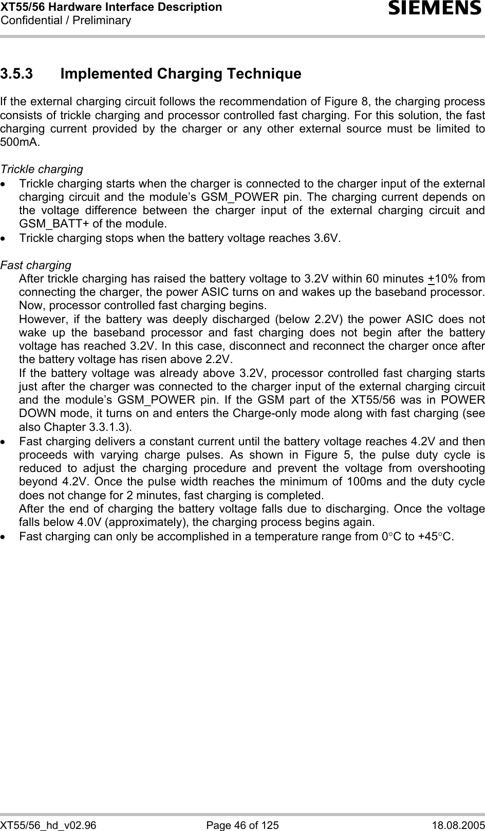 XT55/56 Hardware Interface Description Confidential / Preliminary s XT55/56_hd_v02.96  Page 46 of 125  18.08.2005 3.5.3  Implemented Charging Technique If the external charging circuit follows the recommendation of Figure 8, the charging process consists of trickle charging and processor controlled fast charging. For this solution, the fast charging current provided by the charger or any other external source must be limited to 500mA.   Trickle charging •  Trickle charging starts when the charger is connected to the charger input of the external charging circuit and the module’s GSM_POWER pin. The charging current depends on the voltage difference between the charger input of the external charging circuit and GSM_BATT+ of the module.  •  Trickle charging stops when the battery voltage reaches 3.6V.  Fast charging  After trickle charging has raised the battery voltage to 3.2V within 60 minutes +10% from connecting the charger, the power ASIC turns on and wakes up the baseband processor. Now, processor controlled fast charging begins.  However, if the battery was deeply discharged (below 2.2V) the power ASIC does not wake up the baseband processor and fast charging does not begin after the battery voltage has reached 3.2V. In this case, disconnect and reconnect the charger once after the battery voltage has risen above 2.2V. If the battery voltage was already above 3.2V, processor controlled fast charging starts just after the charger was connected to the charger input of the external charging circuit and the module’s GSM_POWER pin. If the GSM part of the XT55/56 was in POWER DOWN mode, it turns on and enters the Charge-only mode along with fast charging (see also Chapter 3.3.1.3). •  Fast charging delivers a constant current until the battery voltage reaches 4.2V and then proceeds with varying charge pulses. As shown in Figure 5, the pulse duty cycle is reduced to adjust the charging procedure and prevent the voltage from overshooting beyond 4.2V. Once the pulse width reaches the minimum of 100ms and the duty cycle does not change for 2 minutes, fast charging is completed.  After the end of charging the battery voltage falls due to discharging. Once the voltage falls below 4.0V (approximately), the charging process begins again. •  Fast charging can only be accomplished in a temperature range from 0°C to +45°C.  