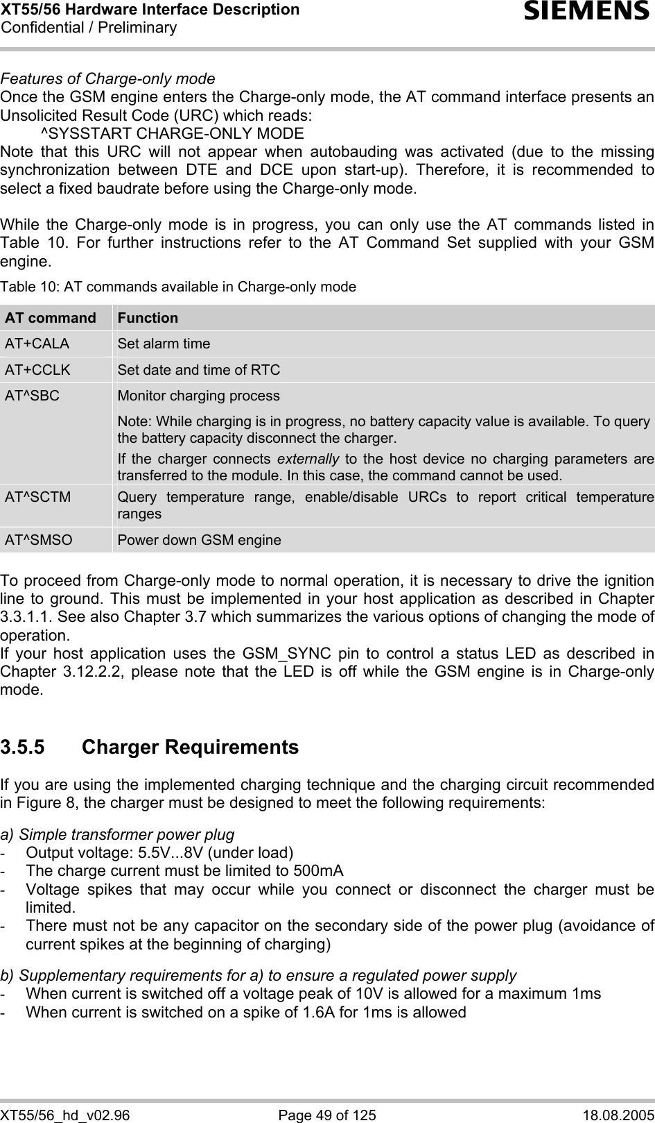 XT55/56 Hardware Interface Description Confidential / Preliminary s XT55/56_hd_v02.96  Page 49 of 125  18.08.2005 Features of Charge-only mode Once the GSM engine enters the Charge-only mode, the AT command interface presents an Unsolicited Result Code (URC) which reads:   ^SYSSTART CHARGE-ONLY MODE Note that this URC will not appear when autobauding was activated (due to the missing synchronization between DTE and DCE upon start-up). Therefore, it is recommended to select a fixed baudrate before using the Charge-only mode.  While the Charge-only mode is in progress, you can only use the AT commands listed in Table 10. For further instructions refer to the AT Command Set supplied with your GSM engine. Table 10: AT commands available in Charge-only mode AT command  Function AT+CALA  Set alarm time AT+CCLK  Set date and time of RTC AT^SBC  Monitor charging process Note: While charging is in progress, no battery capacity value is available. To query the battery capacity disconnect the charger.  If the charger connects externally to the host device no charging parameters are transferred to the module. In this case, the command cannot be used. AT^SCTM  Query temperature range, enable/disable URCs to report critical temperature ranges AT^SMSO  Power down GSM engine  To proceed from Charge-only mode to normal operation, it is necessary to drive the ignition line to ground. This must be implemented in your host application as described in Chapter 3.3.1.1. See also Chapter 3.7 which summarizes the various options of changing the mode of operation. If your host application uses the GSM_SYNC pin to control a status LED as described in Chapter 3.12.2.2, please note that the LED is off while the GSM engine is in Charge-only mode.  3.5.5 Charger Requirements If you are using the implemented charging technique and the charging circuit recommended in Figure 8, the charger must be designed to meet the following requirements:   a) Simple transformer power plug -  Output voltage: 5.5V...8V (under load) -  The charge current must be limited to 500mA -  Voltage spikes that may occur while you connect or disconnect the charger must be limited. -  There must not be any capacitor on the secondary side of the power plug (avoidance of current spikes at the beginning of charging)  b) Supplementary requirements for a) to ensure a regulated power supply  -  When current is switched off a voltage peak of 10V is allowed for a maximum 1ms -  When current is switched on a spike of 1.6A for 1ms is allowed  