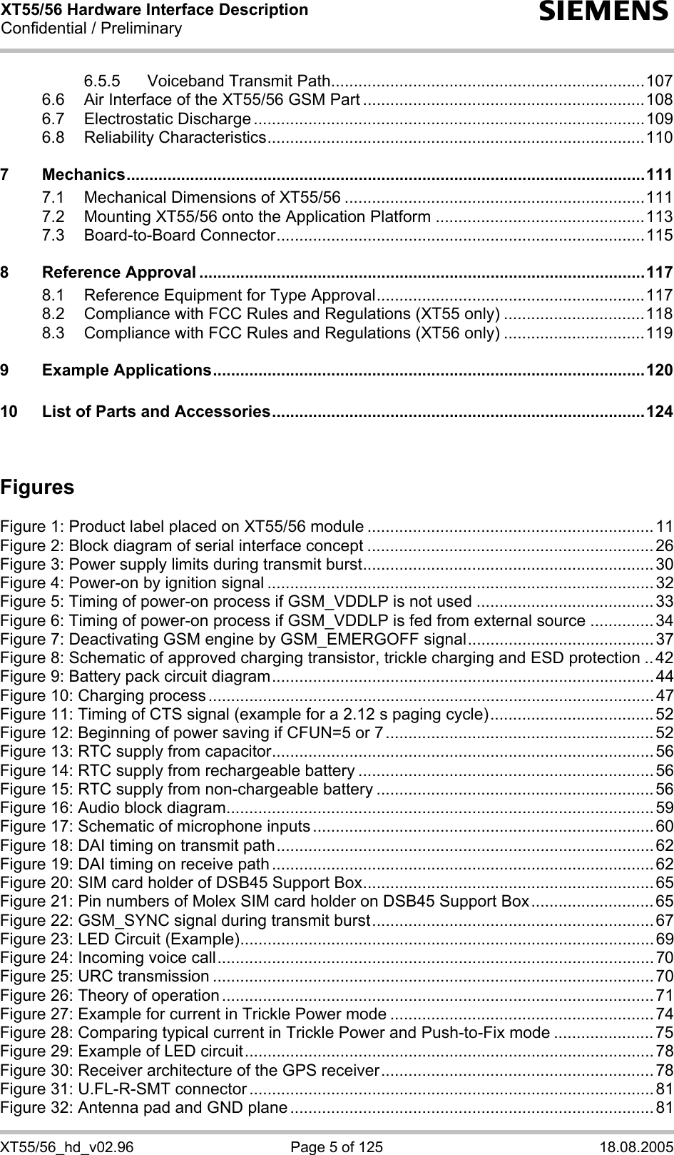 XT55/56 Hardware Interface Description Confidential / Preliminary s XT55/56_hd_v02.96  Page 5 of 125  18.08.2005 6.5.5 Voiceband Transmit Path.....................................................................107 6.6 Air Interface of the XT55/56 GSM Part ..............................................................108 6.7 Electrostatic Discharge ......................................................................................109 6.8 Reliability Characteristics...................................................................................110 7 Mechanics..................................................................................................................111 7.1 Mechanical Dimensions of XT55/56 ..................................................................111 7.2 Mounting XT55/56 onto the Application Platform ..............................................113 7.3 Board-to-Board Connector.................................................................................115 8 Reference Approval ..................................................................................................117 8.1 Reference Equipment for Type Approval...........................................................117 8.2 Compliance with FCC Rules and Regulations (XT55 only) ...............................118 8.3 Compliance with FCC Rules and Regulations (XT56 only) ...............................119 9 Example Applications...............................................................................................120 10 List of Parts and Accessories..................................................................................124   Figures  Figure 1: Product label placed on XT55/56 module ............................................................... 11 Figure 2: Block diagram of serial interface concept ...............................................................26 Figure 3: Power supply limits during transmit burst................................................................ 30 Figure 4: Power-on by ignition signal ..................................................................................... 32 Figure 5: Timing of power-on process if GSM_VDDLP is not used .......................................33 Figure 6: Timing of power-on process if GSM_VDDLP is fed from external source ..............34 Figure 7: Deactivating GSM engine by GSM_EMERGOFF signal......................................... 37 Figure 8: Schematic of approved charging transistor, trickle charging and ESD protection .. 42 Figure 9: Battery pack circuit diagram....................................................................................44 Figure 10: Charging process ..................................................................................................47 Figure 11: Timing of CTS signal (example for a 2.12 s paging cycle).................................... 52 Figure 12: Beginning of power saving if CFUN=5 or 7........................................................... 52 Figure 13: RTC supply from capacitor.................................................................................... 56 Figure 14: RTC supply from rechargeable battery .................................................................56 Figure 15: RTC supply from non-chargeable battery .............................................................56 Figure 16: Audio block diagram.............................................................................................. 59 Figure 17: Schematic of microphone inputs ........................................................................... 60 Figure 18: DAI timing on transmit path................................................................................... 62 Figure 19: DAI timing on receive path .................................................................................... 62 Figure 20: SIM card holder of DSB45 Support Box................................................................65 Figure 21: Pin numbers of Molex SIM card holder on DSB45 Support Box........................... 65 Figure 22: GSM_SYNC signal during transmit burst.............................................................. 67 Figure 23: LED Circuit (Example)...........................................................................................69 Figure 24: Incoming voice call................................................................................................70 Figure 25: URC transmission ................................................................................................. 70 Figure 26: Theory of operation ............................................................................................... 71 Figure 27: Example for current in Trickle Power mode ..........................................................74 Figure 28: Comparing typical current in Trickle Power and Push-to-Fix mode ......................75 Figure 29: Example of LED circuit.......................................................................................... 78 Figure 30: Receiver architecture of the GPS receiver............................................................ 78 Figure 31: U.FL-R-SMT connector ......................................................................................... 81 Figure 32: Antenna pad and GND plane ................................................................................ 81 