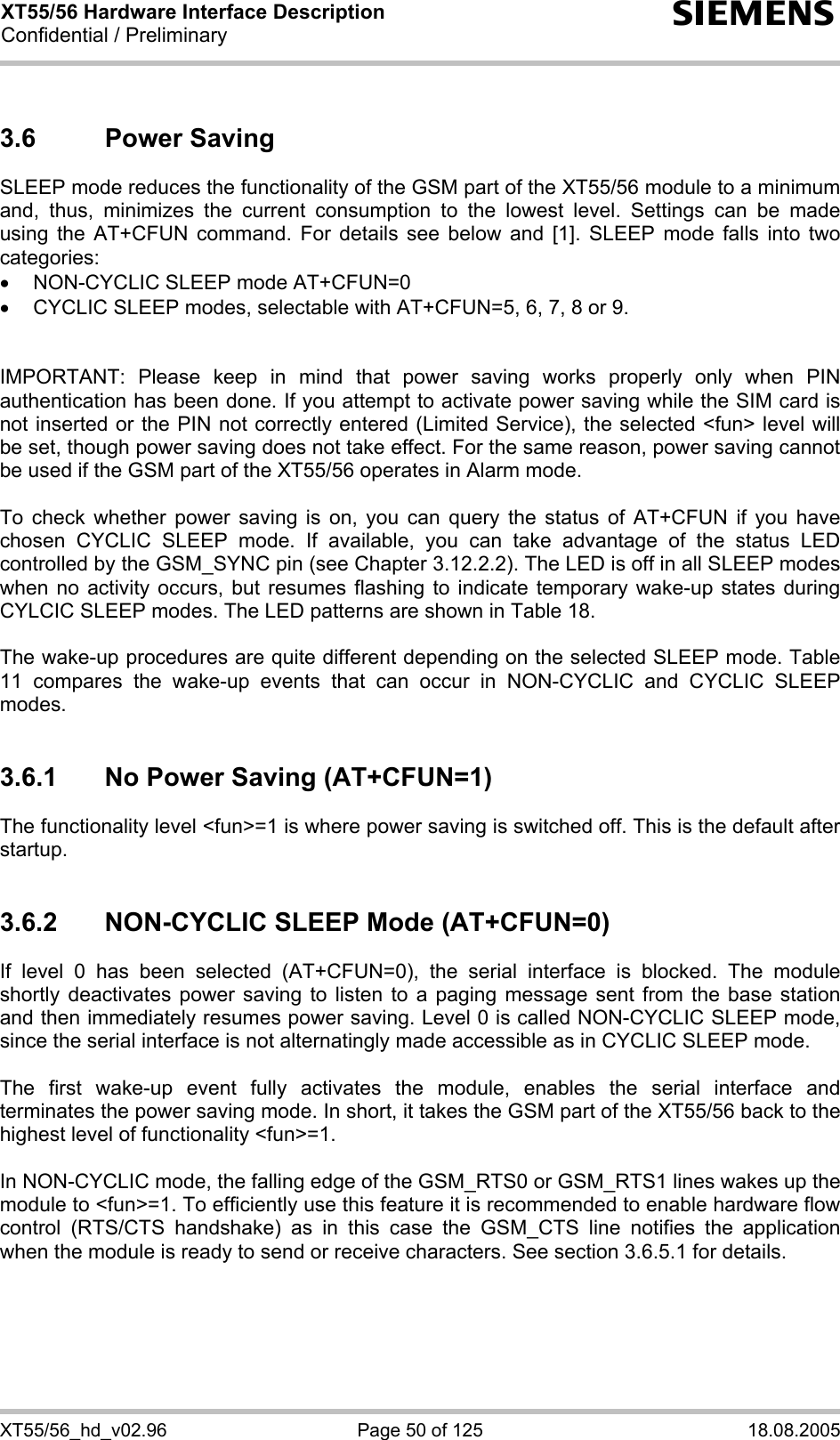 XT55/56 Hardware Interface Description Confidential / Preliminary s XT55/56_hd_v02.96  Page 50 of 125  18.08.2005 3.6 Power Saving SLEEP mode reduces the functionality of the GSM part of the XT55/56 module to a minimum and, thus, minimizes the current consumption to the lowest level. Settings can be made using the AT+CFUN command. For details see below and [1]. SLEEP mode falls into two categories: •  NON-CYCLIC SLEEP mode AT+CFUN=0 •  CYCLIC SLEEP modes, selectable with AT+CFUN=5, 6, 7, 8 or 9.   IMPORTANT: Please keep in mind that power saving works properly only when PIN authentication has been done. If you attempt to activate power saving while the SIM card is not inserted or the PIN not correctly entered (Limited Service), the selected &lt;fun&gt; level will be set, though power saving does not take effect. For the same reason, power saving cannot be used if the GSM part of the XT55/56 operates in Alarm mode.  To check whether power saving is on, you can query the status of AT+CFUN if you have chosen CYCLIC SLEEP mode. If available, you can take advantage of the status LED controlled by the GSM_SYNC pin (see Chapter 3.12.2.2). The LED is off in all SLEEP modes when no activity occurs, but resumes flashing to indicate temporary wake-up states during CYLCIC SLEEP modes. The LED patterns are shown in Table 18.   The wake-up procedures are quite different depending on the selected SLEEP mode. Table 11 compares the wake-up events that can occur in NON-CYCLIC and CYCLIC SLEEP modes.  3.6.1  No Power Saving (AT+CFUN=1) The functionality level &lt;fun&gt;=1 is where power saving is switched off. This is the default after startup.   3.6.2  NON-CYCLIC SLEEP Mode (AT+CFUN=0) If level 0 has been selected (AT+CFUN=0), the serial interface is blocked. The module shortly deactivates power saving to listen to a paging message sent from the base station and then immediately resumes power saving. Level 0 is called NON-CYCLIC SLEEP mode, since the serial interface is not alternatingly made accessible as in CYCLIC SLEEP mode.  The first wake-up event fully activates the module, enables the serial interface and terminates the power saving mode. In short, it takes the GSM part of the XT55/56 back to the highest level of functionality &lt;fun&gt;=1.   In NON-CYCLIC mode, the falling edge of the GSM_RTS0 or GSM_RTS1 lines wakes up the module to &lt;fun&gt;=1. To efficiently use this feature it is recommended to enable hardware flow control (RTS/CTS handshake) as in this case the GSM_CTS line notifies the application when the module is ready to send or receive characters. See section 3.6.5.1 for details.   