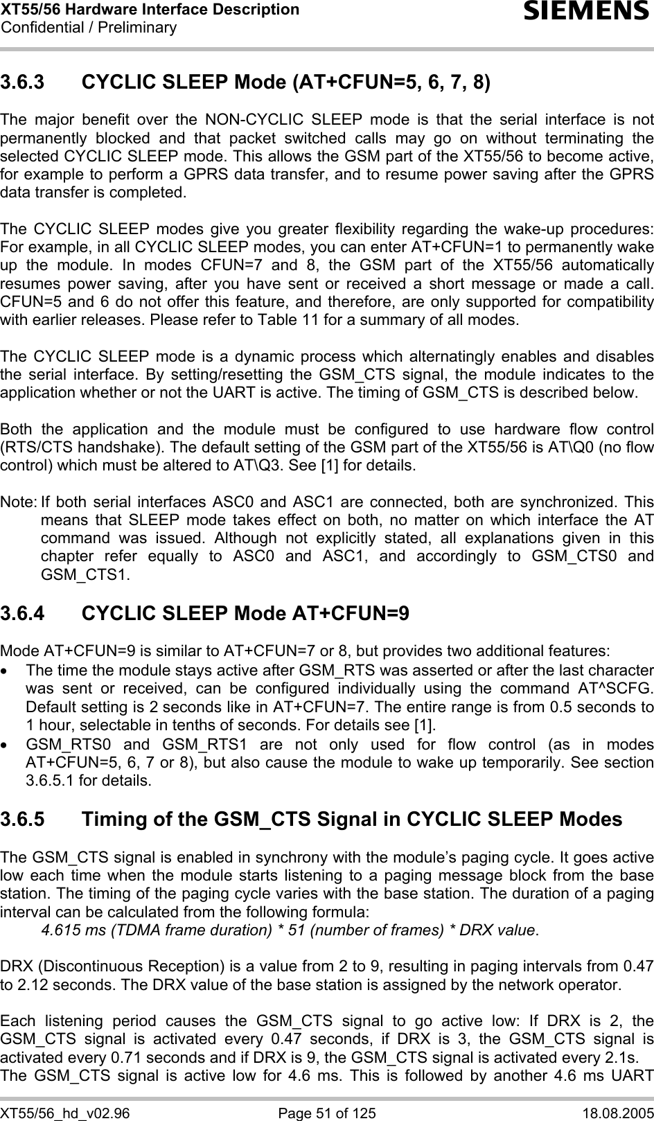XT55/56 Hardware Interface Description Confidential / Preliminary s XT55/56_hd_v02.96  Page 51 of 125  18.08.2005 3.6.3  CYCLIC SLEEP Mode (AT+CFUN=5, 6, 7, 8) The major benefit over the NON-CYCLIC SLEEP mode is that the serial interface is not permanently blocked and that packet switched calls may go on without terminating the selected CYCLIC SLEEP mode. This allows the GSM part of the XT55/56 to become active, for example to perform a GPRS data transfer, and to resume power saving after the GPRS data transfer is completed.  The CYCLIC SLEEP modes give you greater flexibility regarding the wake-up procedures: For example, in all CYCLIC SLEEP modes, you can enter AT+CFUN=1 to permanently wake up the module. In modes CFUN=7 and 8, the GSM part of the XT55/56 automatically resumes power saving, after you have sent or received a short message or made a call. CFUN=5 and 6 do not offer this feature, and therefore, are only supported for compatibility with earlier releases. Please refer to Table 11 for a summary of all modes.  The CYCLIC SLEEP mode is a dynamic process which alternatingly enables and disables the serial interface. By setting/resetting the GSM_CTS signal, the module indicates to the application whether or not the UART is active. The timing of GSM_CTS is described below.   Both the application and the module must be configured to use hardware flow control (RTS/CTS handshake). The default setting of the GSM part of the XT55/56 is AT\Q0 (no flow control) which must be altered to AT\Q3. See [1] for details.  Note: If both serial interfaces ASC0 and ASC1 are connected, both are synchronized. This means that SLEEP mode takes effect on both, no matter on which interface the AT command was issued. Although not explicitly stated, all explanations given in this chapter refer equally to ASC0 and ASC1, and accordingly to GSM_CTS0 and GSM_CTS1.  3.6.4  CYCLIC SLEEP Mode AT+CFUN=9 Mode AT+CFUN=9 is similar to AT+CFUN=7 or 8, but provides two additional features:  •  The time the module stays active after GSM_RTS was asserted or after the last character was sent or received, can be configured individually using the command AT^SCFG. Default setting is 2 seconds like in AT+CFUN=7. The entire range is from 0.5 seconds to 1 hour, selectable in tenths of seconds. For details see [1]. •  GSM_RTS0 and GSM_RTS1 are not only used for flow control (as in modes AT+CFUN=5, 6, 7 or 8), but also cause the module to wake up temporarily. See section 3.6.5.1 for details. 3.6.5  Timing of the GSM_CTS Signal in CYCLIC SLEEP Modes The GSM_CTS signal is enabled in synchrony with the module’s paging cycle. It goes active low each time when the module starts listening to a paging message block from the base station. The timing of the paging cycle varies with the base station. The duration of a paging interval can be calculated from the following formula:  4.615 ms (TDMA frame duration) * 51 (number of frames) * DRX value.   DRX (Discontinuous Reception) is a value from 2 to 9, resulting in paging intervals from 0.47 to 2.12 seconds. The DRX value of the base station is assigned by the network operator.   Each listening period causes the GSM_CTS signal to go active low: If DRX is 2, the GSM_CTS signal is activated every 0.47 seconds, if DRX is 3, the GSM_CTS signal is activated every 0.71 seconds and if DRX is 9, the GSM_CTS signal is activated every 2.1s. The GSM_CTS signal is active low for 4.6 ms. This is followed by another 4.6 ms UART 