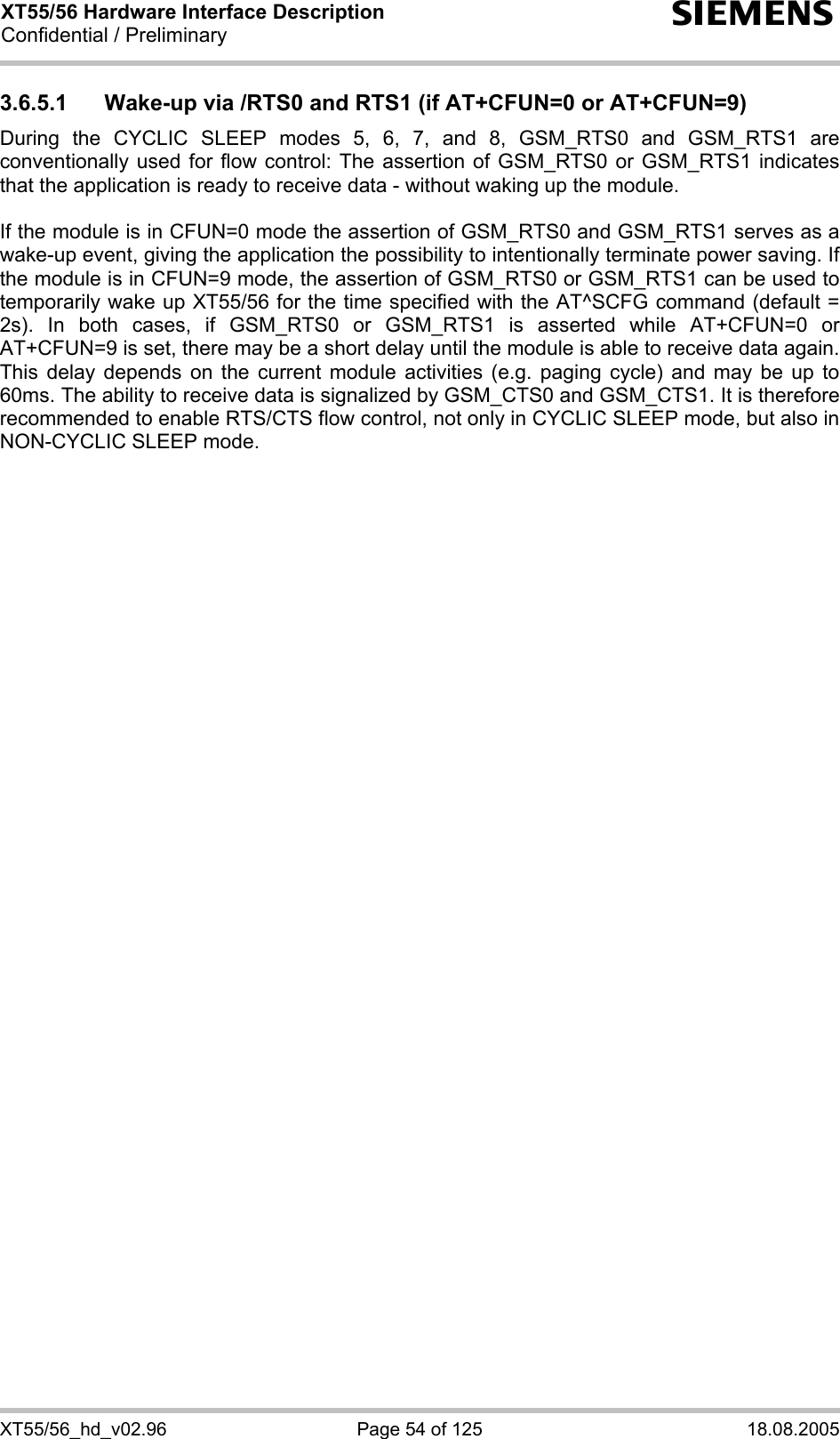 XT55/56 Hardware Interface Description Confidential / Preliminary s XT55/56_hd_v02.96  Page 54 of 125  18.08.2005 3.6.5.1  Wake-up via /RTS0 and RTS1 (if AT+CFUN=0 or AT+CFUN=9) During the CYCLIC SLEEP modes 5, 6, 7, and 8, GSM_RTS0 and GSM_RTS1 are conventionally used for flow control: The assertion of GSM_RTS0 or GSM_RTS1 indicates that the application is ready to receive data - without waking up the module.   If the module is in CFUN=0 mode the assertion of GSM_RTS0 and GSM_RTS1 serves as a wake-up event, giving the application the possibility to intentionally terminate power saving. If the module is in CFUN=9 mode, the assertion of GSM_RTS0 or GSM_RTS1 can be used to temporarily wake up XT55/56 for the time specified with the AT^SCFG command (default = 2s). In both cases, if GSM_RTS0 or GSM_RTS1 is asserted while AT+CFUN=0 or AT+CFUN=9 is set, there may be a short delay until the module is able to receive data again. This delay depends on the current module activities (e.g. paging cycle) and may be up to 60ms. The ability to receive data is signalized by GSM_CTS0 and GSM_CTS1. It is therefore recommended to enable RTS/CTS flow control, not only in CYCLIC SLEEP mode, but also in NON-CYCLIC SLEEP mode.  