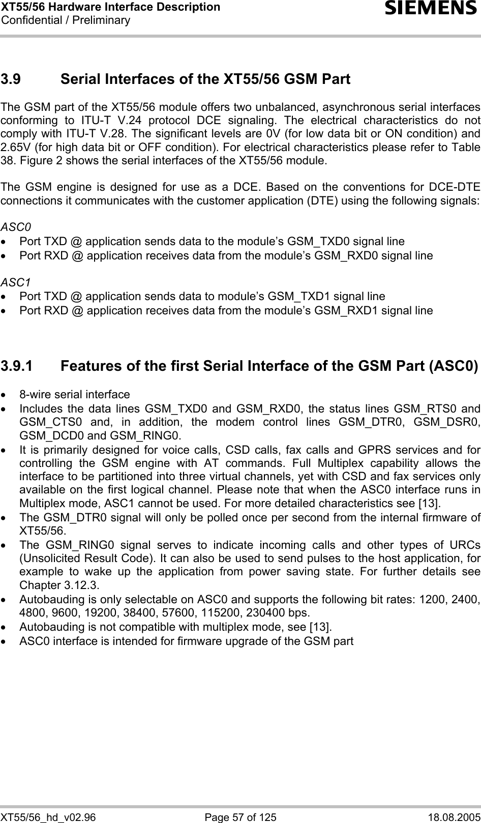 XT55/56 Hardware Interface Description Confidential / Preliminary s XT55/56_hd_v02.96  Page 57 of 125  18.08.2005 3.9  Serial Interfaces of the XT55/56 GSM Part The GSM part of the XT55/56 module offers two unbalanced, asynchronous serial interfaces conforming to ITU-T V.24 protocol DCE signaling. The electrical characteristics do not comply with ITU-T V.28. The significant levels are 0V (for low data bit or ON condition) and 2.65V (for high data bit or OFF condition). For electrical characteristics please refer to Table 38. Figure 2 shows the serial interfaces of the XT55/56 module.  The GSM engine is designed for use as a DCE. Based on the conventions for DCE-DTE connections it communicates with the customer application (DTE) using the following signals:  ASC0 •  Port TXD @ application sends data to the module’s GSM_TXD0 signal line •  Port RXD @ application receives data from the module’s GSM_RXD0 signal line  ASC1 •  Port TXD @ application sends data to module’s GSM_TXD1 signal line •  Port RXD @ application receives data from the module’s GSM_RXD1 signal line   3.9.1  Features of the first Serial Interface of the GSM Part (ASC0) •  8-wire serial interface •  Includes the data lines GSM_TXD0 and GSM_RXD0, the status lines GSM_RTS0 and GSM_CTS0 and, in addition, the modem control lines GSM_DTR0, GSM_DSR0, GSM_DCD0 and GSM_RING0.  •  It is primarily designed for voice calls, CSD calls, fax calls and GPRS services and for controlling the GSM engine with AT commands. Full Multiplex capability allows the interface to be partitioned into three virtual channels, yet with CSD and fax services only available on the first logical channel. Please note that when the ASC0 interface runs in Multiplex mode, ASC1 cannot be used. For more detailed characteristics see [13]. •  The GSM_DTR0 signal will only be polled once per second from the internal firmware of XT55/56.  •  The GSM_RING0 signal serves to indicate incoming calls and other types of URCs (Unsolicited Result Code). It can also be used to send pulses to the host application, for example to wake up the application from power saving state. For further details see Chapter 3.12.3. •  Autobauding is only selectable on ASC0 and supports the following bit rates: 1200, 2400, 4800, 9600, 19200, 38400, 57600, 115200, 230400 bps.  •  Autobauding is not compatible with multiplex mode, see [13]. •  ASC0 interface is intended for firmware upgrade of the GSM part   