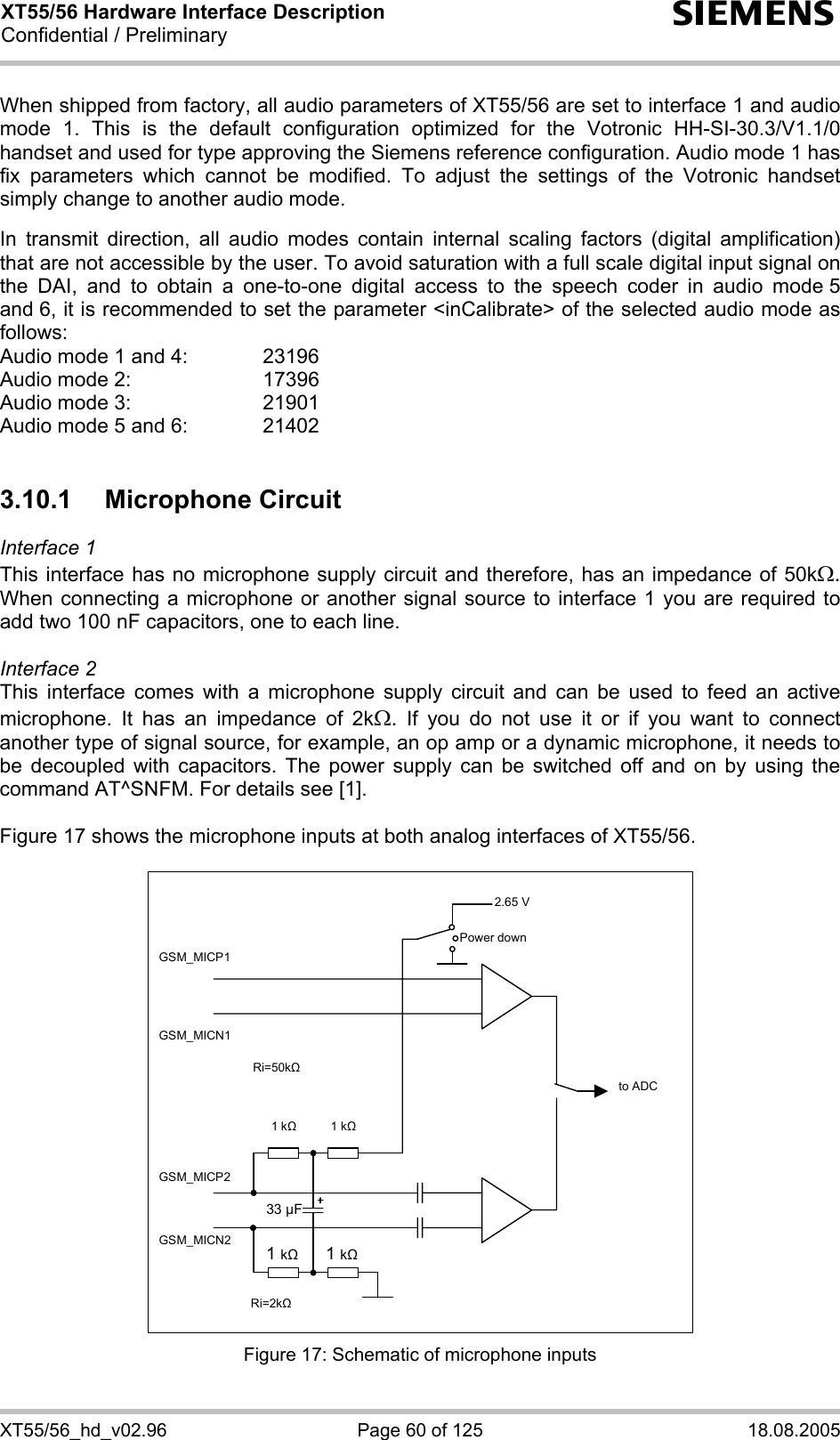XT55/56 Hardware Interface Description Confidential / Preliminary s XT55/56_hd_v02.96  Page 60 of 125  18.08.2005  When shipped from factory, all audio parameters of XT55/56 are set to interface 1 and audio mode 1. This is the default configuration optimized for the Votronic HH-SI-30.3/V1.1/0 handset and used for type approving the Siemens reference configuration. Audio mode 1 has fix parameters which cannot be modified. To adjust the settings of the Votronic handset simply change to another audio mode.  In transmit direction, all audio modes contain internal scaling factors (digital amplification) that are not accessible by the user. To avoid saturation with a full scale digital input signal on the DAI, and to obtain a one-to-one digital access to the speech coder in audio mode 5 and 6, it is recommended to set the parameter &lt;inCalibrate&gt; of the selected audio mode as follows: Audio mode 1 and 4:    23196 Audio mode 2:     17396 Audio mode 3:    21901 Audio mode 5 and 6:    21402  3.10.1 Microphone Circuit Interface 1  This interface has no microphone supply circuit and therefore, has an impedance of 50kΩ. When connecting a microphone or another signal source to interface 1 you are required to add two 100 nF capacitors, one to each line.   Interface 2 This interface comes with a microphone supply circuit and can be used to feed an active microphone. It has an impedance of 2kΩ. If you do not use it or if you want to connect another type of signal source, for example, an op amp or a dynamic microphone, it needs to be decoupled with capacitors. The power supply can be switched off and on by using the command AT^SNFM. For details see [1].  Figure 17 shows the microphone inputs at both analog interfaces of XT55/56.    2.65 V to ADC Power down GSM_MICP1 GSM_MICN1 GSM_MICP2 GSM_MICN2 1 k   1 k 1 k 1 k33 µF Ri=50k Ri=2k  Figure 17: Schematic of microphone inputs 