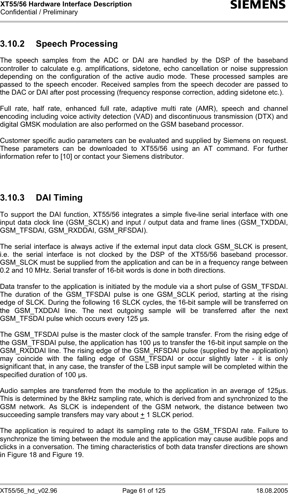 XT55/56 Hardware Interface Description Confidential / Preliminary s XT55/56_hd_v02.96  Page 61 of 125  18.08.2005 3.10.2 Speech Processing The speech samples from the ADC or DAI are handled by the DSP of the baseband controller to calculate e.g. amplifications, sidetone, echo cancellation or noise suppression depending on the configuration of the active audio mode. These processed samples are passed to the speech encoder. Received samples from the speech decoder are passed to the DAC or DAI after post processing (frequency response correction, adding sidetone etc.).  Full rate, half rate, enhanced full rate, adaptive multi rate (AMR), speech and channel encoding including voice activity detection (VAD) and discontinuous transmission (DTX) and digital GMSK modulation are also performed on the GSM baseband processor.  Customer specific audio parameters can be evaluated and supplied by Siemens on request. These parameters can be downloaded to XT55/56 using an AT command. For further information refer to [10] or contact your Siemens distributor.    3.10.3 DAI Timing To support the DAI function, XT55/56 integrates a simple five-line serial interface with one input data clock line (GSM_SCLK) and input / output data and frame lines (GSM_TXDDAI, GSM_TFSDAI, GSM_RXDDAI, GSM_RFSDAI).   The serial interface is always active if the external input data clock GSM_SLCK is present, i.e. the serial interface is not clocked by the DSP of the XT55/56 baseband processor. GSM_SLCK must be supplied from the application and can be in a frequency range between 0.2 and 10 MHz. Serial transfer of 16-bit words is done in both directions.   Data transfer to the application is initiated by the module via a short pulse of GSM_TFSDAI. The duration of the GSM_TFSDAI pulse is one GSM_SCLK period, starting at the rising edge of SLCK. During the following 16 SLCK cycles, the 16-bit sample will be transferred on the GSM_TXDDAI line. The next outgoing sample will be transferred after the next GSM_TFSDAI pulse which occurs every 125 µs.   The GSM_TFSDAI pulse is the master clock of the sample transfer. From the rising edge of the GSM_TFSDAI pulse, the application has 100 µs to transfer the 16-bit input sample on the GSM_RXDDAI line. The rising edge of the GSM_RFSDAI pulse (supplied by the application) may coincide with the falling edge of GSM_TFSDAI or occur slightly later - it is only significant that, in any case, the transfer of the LSB input sample will be completed within the specified duration of 100 µs.   Audio samples are transferred from the module to the application in an average of 125µs. This is determined by the 8kHz sampling rate, which is derived from and synchronized to the GSM network. As SLCK is independent of the GSM network, the distance between two succeeding sample transfers may vary about + 1 SLCK period.  The application is required to adapt its sampling rate to the GSM_TFSDAI rate. Failure to synchronize the timing between the module and the application may cause audible pops and clicks in a conversation. The timing characteristics of both data transfer directions are shown in Figure 18 and Figure 19.  