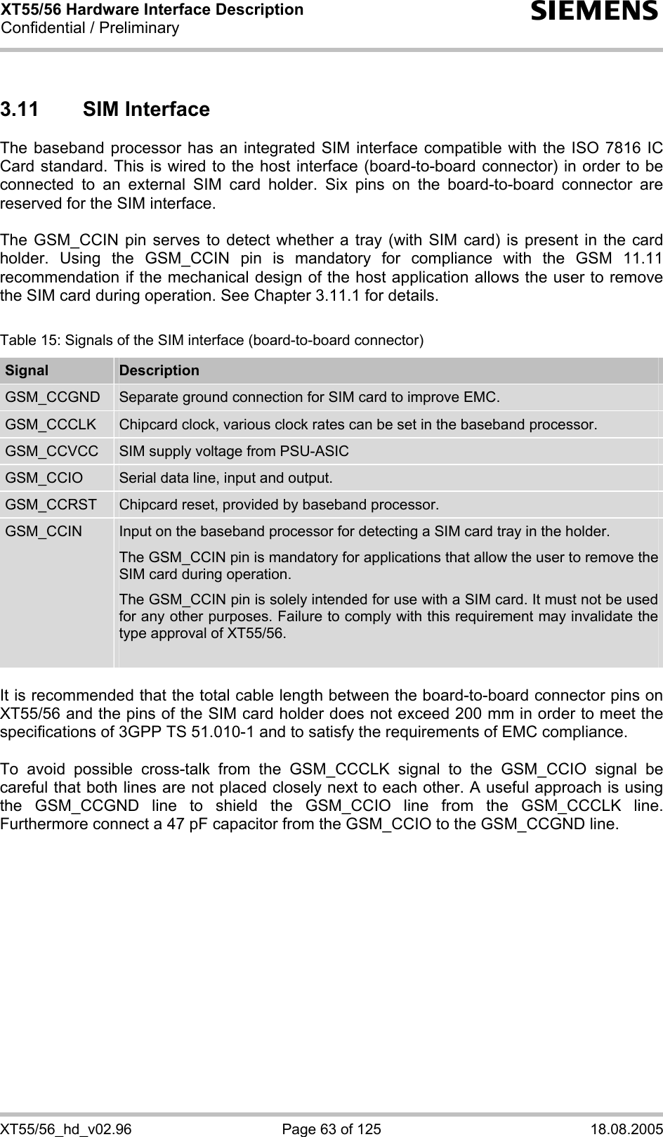 XT55/56 Hardware Interface Description Confidential / Preliminary s XT55/56_hd_v02.96  Page 63 of 125  18.08.2005 3.11 SIM Interface The baseband processor has an integrated SIM interface compatible with the ISO 7816 IC Card standard. This is wired to the host interface (board-to-board connector) in order to be connected to an external SIM card holder. Six pins on the board-to-board connector are reserved for the SIM interface.   The GSM_CCIN pin serves to detect whether a tray (with SIM card) is present in the card holder. Using the GSM_CCIN pin is mandatory for compliance with the GSM 11.11 recommendation if the mechanical design of the host application allows the user to remove the SIM card during operation. See Chapter 3.11.1 for details.  Table 15: Signals of the SIM interface (board-to-board connector) Signal  Description GSM_CCGND  Separate ground connection for SIM card to improve EMC. GSM_CCCLK  Chipcard clock, various clock rates can be set in the baseband processor. GSM_CCVCC  SIM supply voltage from PSU-ASIC GSM_CCIO  Serial data line, input and output. GSM_CCRST  Chipcard reset, provided by baseband processor. GSM_CCIN  Input on the baseband processor for detecting a SIM card tray in the holder. The GSM_CCIN pin is mandatory for applications that allow the user to remove the SIM card during operation.  The GSM_CCIN pin is solely intended for use with a SIM card. It must not be used for any other purposes. Failure to comply with this requirement may invalidate the type approval of XT55/56.   It is recommended that the total cable length between the board-to-board connector pins on XT55/56 and the pins of the SIM card holder does not exceed 200 mm in order to meet the specifications of 3GPP TS 51.010-1 and to satisfy the requirements of EMC compliance.  To avoid possible cross-talk from the GSM_CCCLK signal to the GSM_CCIO signal be careful that both lines are not placed closely next to each other. A useful approach is using the GSM_CCGND line to shield the GSM_CCIO line from the GSM_CCCLK line. Furthermore connect a 47 pF capacitor from the GSM_CCIO to the GSM_CCGND line. 