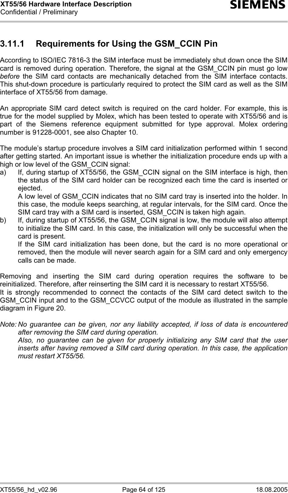 XT55/56 Hardware Interface Description Confidential / Preliminary s XT55/56_hd_v02.96  Page 64 of 125  18.08.2005 3.11.1  Requirements for Using the GSM_CCIN Pin According to ISO/IEC 7816-3 the SIM interface must be immediately shut down once the SIM card is removed during operation. Therefore, the signal at the GSM_CCIN pin must go low before the SIM card contacts are mechanically detached from the SIM interface contacts. This shut-down procedure is particularly required to protect the SIM card as well as the SIM interface of XT55/56 from damage.  An appropriate SIM card detect switch is required on the card holder. For example, this is true for the model supplied by Molex, which has been tested to operate with XT55/56 and is part of the Siemens reference equipment submitted for type approval. Molex ordering number is 91228-0001, see also Chapter 10.  The module’s startup procedure involves a SIM card initialization performed within 1 second after getting started. An important issue is whether the initialization procedure ends up with a high or low level of the GSM_CCIN signal: a)  If, during startup of XT55/56, the GSM_CCIN signal on the SIM interface is high, then the status of the SIM card holder can be recognized each time the card is inserted or ejected.    A low level of GSM_CCIN indicates that no SIM card tray is inserted into the holder. In this case, the module keeps searching, at regular intervals, for the SIM card. Once the SIM card tray with a SIM card is inserted, GSM_CCIN is taken high again. b)  If, during startup of XT55/56, the GSM_CCIN signal is low, the module will also attempt to initialize the SIM card. In this case, the initialization will only be successful when the card is present.    If the SIM card initialization has been done, but the card is no more operational or removed, then the module will never search again for a SIM card and only emergency calls can be made.  Removing and inserting the SIM card during operation requires the software to be reinitialized. Therefore, after reinserting the SIM card it is necessary to restart XT55/56.  It is strongly recommended to connect the contacts of the SIM card detect switch to the GSM_CCIN input and to the GSM_CCVCC output of the module as illustrated in the sample diagram in Figure 20.  Note: No guarantee can be given, nor any liability accepted, if loss of data is encountered after removing the SIM card during operation.    Also, no guarantee can be given for properly initializing any SIM card that the user inserts after having removed a SIM card during operation. In this case, the application must restart XT55/56.   