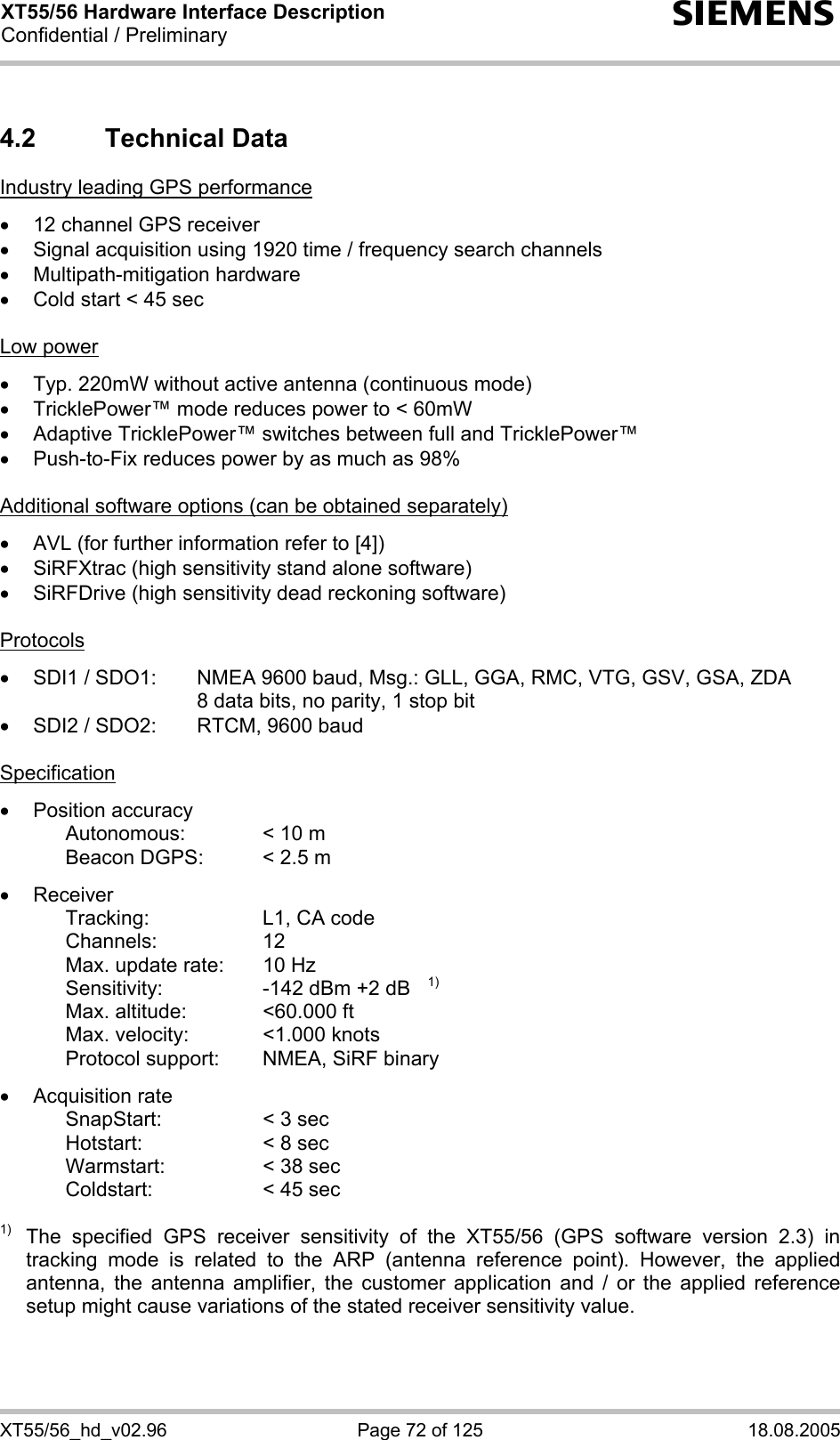 XT55/56 Hardware Interface Description Confidential / Preliminary s XT55/56_hd_v02.96  Page 72 of 125  18.08.2005 4.2 Technical Data Industry leading GPS performance  •  12 channel GPS receiver •  Signal acquisition using 1920 time / frequency search channels • Multipath-mitigation hardware •  Cold start &lt; 45 sec  Low power  •  Typ. 220mW without active antenna (continuous mode) •  TricklePower™ mode reduces power to &lt; 60mW •  Adaptive TricklePower™ switches between full and TricklePower™ •  Push-to-Fix reduces power by as much as 98%  Additional software options (can be obtained separately)  •  AVL (for further information refer to [4]) •  SiRFXtrac (high sensitivity stand alone software) •  SiRFDrive (high sensitivity dead reckoning software)  Protocols  •  SDI1 / SDO1:   NMEA 9600 baud, Msg.: GLL, GGA, RMC, VTG, GSV, GSA, ZDA 8 data bits, no parity, 1 stop bit •  SDI2 / SDO2:   RTCM, 9600 baud  Specification  •  Position accuracy      Autonomous:    &lt; 10 m     Beacon DGPS:  &lt; 2.5 m  • Receiver     Tracking:    L1, CA code   Channels:   12     Max. update rate:  10 Hz     Sensitivity:    -142 dBm +2 dB   1)     Max. altitude:    &lt;60.000 ft     Max. velocity:    &lt;1.000 knots     Protocol support:  NMEA, SiRF binary  • Acquisition rate     SnapStart:    &lt; 3 sec     Hotstart:    &lt; 8 sec     Warmstart:    &lt; 38 sec     Coldstart:    &lt; 45 sec  1)   The specified GPS receiver sensitivity of the XT55/56 (GPS software version 2.3) in tracking mode is related to the ARP (antenna reference point). However, the applied antenna, the antenna amplifier, the customer application and / or the applied reference setup might cause variations of the stated receiver sensitivity value. 