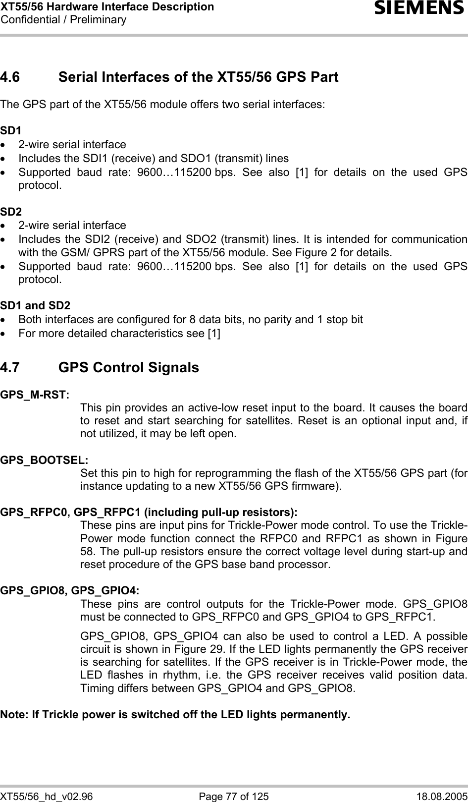 XT55/56 Hardware Interface Description Confidential / Preliminary s XT55/56_hd_v02.96  Page 77 of 125  18.08.2005 4.6  Serial Interfaces of the XT55/56 GPS Part The GPS part of the XT55/56 module offers two serial interfaces:  SD1 •  2-wire serial interface •  Includes the SDI1 (receive) and SDO1 (transmit) lines •  Supported baud rate: 9600…115200 bps. See also [1] for details on the used GPS protocol.  SD2 •  2-wire serial interface •  Includes the SDI2 (receive) and SDO2 (transmit) lines. It is intended for communication with the GSM/ GPRS part of the XT55/56 module. See Figure 2 for details. •  Supported baud rate: 9600…115200 bps. See also [1] for details on the used GPS protocol.  SD1 and SD2 •  Both interfaces are configured for 8 data bits, no parity and 1 stop bit •  For more detailed characteristics see [1] 4.7  GPS Control Signals GPS_M-RST:   This pin provides an active-low reset input to the board. It causes the board to reset and start searching for satellites. Reset is an optional input and, if not utilized, it may be left open.  GPS_BOOTSEL:   Set this pin to high for reprogramming the flash of the XT55/56 GPS part (for instance updating to a new XT55/56 GPS firmware).  GPS_RFPC0, GPS_RFPC1 (including pull-up resistors): These pins are input pins for Trickle-Power mode control. To use the Trickle-Power mode function connect the RFPC0 and RFPC1 as shown in Figure 58. The pull-up resistors ensure the correct voltage level during start-up and reset procedure of the GPS base band processor.  GPS_GPIO8, GPS_GPIO4:   These pins are control outputs for the Trickle-Power mode. GPS_GPIO8 must be connected to GPS_RFPC0 and GPS_GPIO4 to GPS_RFPC1.  GPS_GPIO8, GPS_GPIO4 can also be used to control a LED. A possible circuit is shown in Figure 29. If the LED lights permanently the GPS receiver is searching for satellites. If the GPS receiver is in Trickle-Power mode, the LED flashes in rhythm, i.e. the GPS receiver receives valid position data. Timing differs between GPS_GPIO4 and GPS_GPIO8.  Note: If Trickle power is switched off the LED lights permanently.  