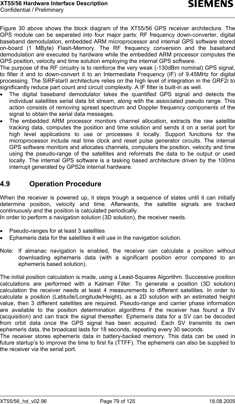 XT55/56 Hardware Interface Description Confidential / Preliminary s XT55/56_hd_v02.96  Page 79 of 125  18.08.2005 Figure 30 above shows the block diagram of the XT55/56 GPS receiver architecture. The GPS module can be separated into four major parts: RF frequency down-converter, digital baseband demodulation, embedded ARM microprocessor and internal GPS software stored on-board (1 MByte) Flash-Memory. The RF frequency conversion and the baseband demodulation are executed by hardware while the embedded ARM processor computes the GPS position, velocity and time solution employing the internal GPS software. The purpose of the RF circuitry is to reinforce the very weak (-130dBm nominal) GPS signal, to filter it and to down-convert it to an Intermediate Frequency (IF) of 9.45MHz for digital processing. The SiRFstarII architecture relies on the high level of integration in the GRF2i to significantly reduce part count and circuit complexity. A IF filter is built-in as well. •  The digital baseband demodulator takes the quantified GPS signal and detects the individual satellites serial data bit stream, along with the associated pseudo range. This action consists of removing spread spectrum and Doppler frequency components of the signal to obtain the serial data messages. •  The embedded ARM processor monitors channel allocation, extracts the raw satellite tracking data, computes the position and time solution and sends it on a serial port for high level applications to use or processes it locally. Support functions for the microprocessor include real time clock and reset pulse generator circuits. The internal GPS software monitors and allocates channels, computers the position, velocity and time using the pseudo-range of the satellites and reformats the data to be output or used locally. The internal GPS software is a tasking based architecture driven by the 100ms interrupt generated by GPS2e internal hardware. 4.9 Operation Procedure When the receiver is powered up, it steps trough a sequence of states until it can initially determine position, velocity and time. Afterwards, the satellite signals are tracked continuously and the position is calculated periodically. In order to perform a navigation solution (3D solution), the receiver needs.  •  Pseudo-ranges for at least 3 satellites •  Ephemeris data for the satellites it will use in the navigation solution.  Note:  If almanac navigation is enabled, the receiver can calculate a position without downloading ephemeris data (with a significant position error compared to an ephemeris based solution).  The initial position calculation is made, using a Least-Squares Algorithm. Successive position calculations are performed with a Kalman Filter. To generate a position (3D solution) calculation the receiver needs at least 4 measurements to different satellites. In order to calculate a position (Latitude/Longitude/Height), as a 2D solution with an estimated height value, then 3 different satellites are required. Pseudo-range and carrier phase information are available to the position determination algorithms if the receiver has found a SV (acquisition) and can track the signal thereafter. Ephemeris data for a SV can be decoded from orbit data once the GPS signal has been acquired. Each SV transmits its own ephemeris data, the broadcast lasts for 18 seconds, repeating every 30 seconds. The receiver stores ephemeris data in battery-backed memory. This data can be used in future startup’s to improve the time to first fix (TTFF). The ephemeris can also be supplied to the receiver via the serial port.  