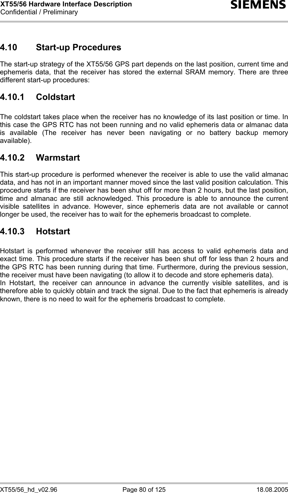 XT55/56 Hardware Interface Description Confidential / Preliminary s XT55/56_hd_v02.96  Page 80 of 125  18.08.2005 4.10 Start-up Procedures The start-up strategy of the XT55/56 GPS part depends on the last position, current time and ephemeris data, that the receiver has stored the external SRAM memory. There are three different start-up procedures:     4.10.1 Coldstart   The coldstart takes place when the receiver has no knowledge of its last position or time. In this case the GPS RTC has not been running and no valid ephemeris data or almanac data is available (The receiver has never been navigating or no battery backup memory available). 4.10.2 Warmstart This start-up procedure is performed whenever the receiver is able to use the valid almanac data, and has not in an important manner moved since the last valid position calculation. This procedure starts if the receiver has been shut off for more than 2 hours, but the last position, time and almanac are still acknowledged. This procedure is able to announce the current visible satellites in advance. However, since ephemeris data are not available or cannot longer be used, the receiver has to wait for the ephemeris broadcast to complete. 4.10.3 Hotstart   Hotstart is performed whenever the receiver still has access to valid ephemeris data and exact time. This procedure starts if the receiver has been shut off for less than 2 hours and the GPS RTC has been running during that time. Furthermore, during the previous session, the receiver must have been navigating (to allow it to decode and store ephemeris data). In Hotstart, the receiver can announce in advance the currently visible satellites, and is therefore able to quickly obtain and track the signal. Due to the fact that ephemeris is already known, there is no need to wait for the ephemeris broadcast to complete.  