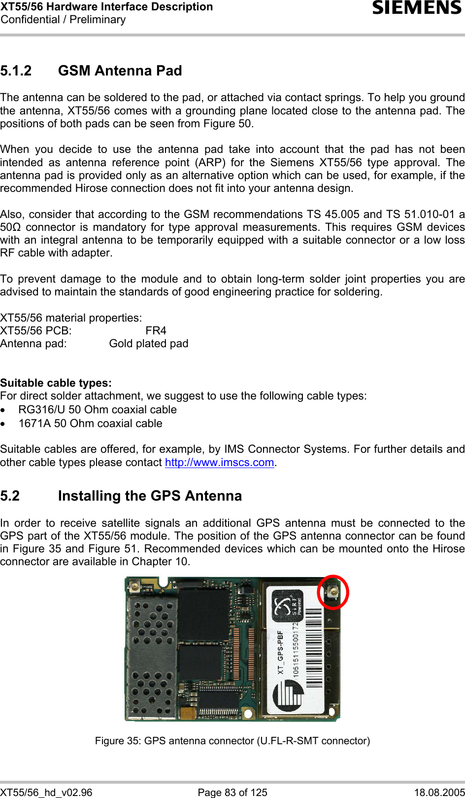 XT55/56 Hardware Interface Description Confidential / Preliminary s XT55/56_hd_v02.96  Page 83 of 125  18.08.2005 5.1.2  GSM Antenna Pad The antenna can be soldered to the pad, or attached via contact springs. To help you ground the antenna, XT55/56 comes with a grounding plane located close to the antenna pad. The positions of both pads can be seen from Figure 50.  When you decide to use the antenna pad take into account that the pad has not been intended as antenna reference point (ARP) for the Siemens XT55/56 type approval. The antenna pad is provided only as an alternative option which can be used, for example, if the recommended Hirose connection does not fit into your antenna design.   Also, consider that according to the GSM recommendations TS 45.005 and TS 51.010-01 a 50 connector is mandatory for type approval measurements. This requires GSM devices with an integral antenna to be temporarily equipped with a suitable connector or a low loss RF cable with adapter.   To prevent damage to the module and to obtain long-term solder joint properties you are advised to maintain the standards of good engineering practice for soldering.  XT55/56 material properties: XT55/56 PCB:     FR4 Antenna pad:    Gold plated pad   Suitable cable types: For direct solder attachment, we suggest to use the following cable types: •  RG316/U 50 Ohm coaxial cable  •  1671A 50 Ohm coaxial cable  Suitable cables are offered, for example, by IMS Connector Systems. For further details and other cable types please contact http://www.imscs.com. 5.2  Installing the GPS Antenna In order to receive satellite signals an additional GPS antenna must be connected to the GPS part of the XT55/56 module. The position of the GPS antenna connector can be found in Figure 35 and Figure 51. Recommended devices which can be mounted onto the Hirose connector are available in Chapter 10.  Figure 35: GPS antenna connector (U.FL-R-SMT connector) 