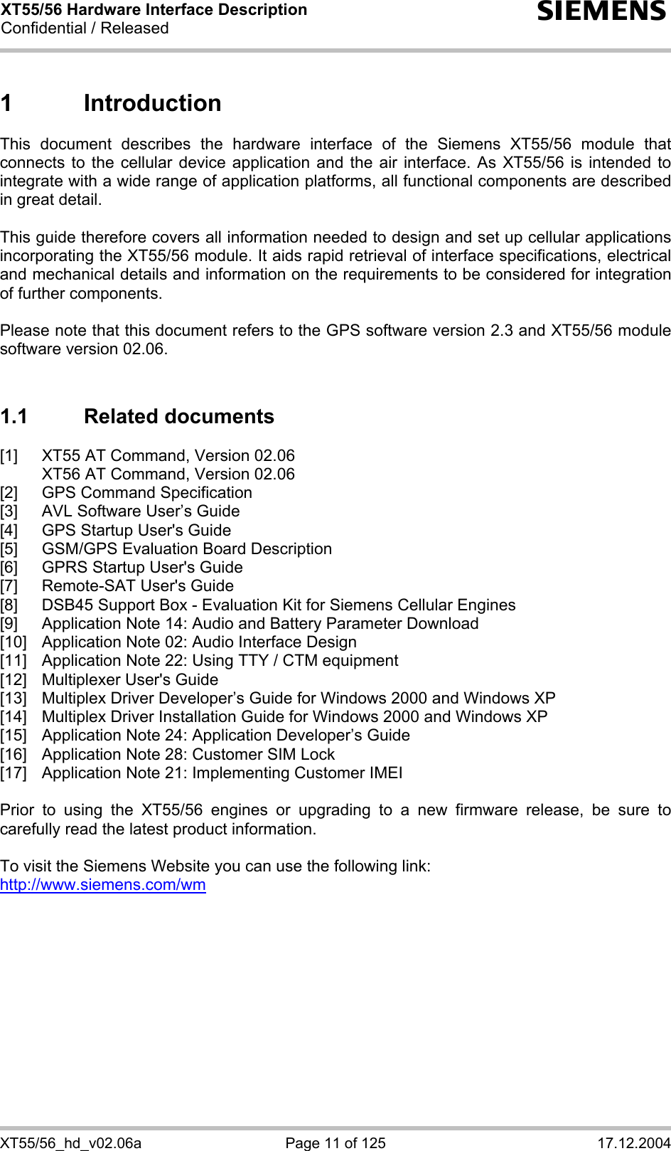XT55/56 Hardware Interface Description Confidential / Released s XT55/56_hd_v02.06a  Page 11 of 125  17.12.2004 1 Introduction This document describes the hardware interface of the Siemens XT55/56 module that connects to the cellular device application and the air interface. As XT55/56 is intended to integrate with a wide range of application platforms, all functional components are described in great detail.  This guide therefore covers all information needed to design and set up cellular applications incorporating the XT55/56 module. It aids rapid retrieval of interface specifications, electrical and mechanical details and information on the requirements to be considered for integration of further components.   Please note that this document refers to the GPS software version 2.3 and XT55/56 module software version 02.06.  1.1 Related documents [1]  XT55 AT Command, Version 02.06   XT56 AT Command, Version 02.06 [2]  GPS Command Specification [3]  AVL Software User’s Guide [4]  GPS Startup User&apos;s Guide [5]  GSM/GPS Evaluation Board Description [6]  GPRS Startup User&apos;s Guide [7]  Remote-SAT User&apos;s Guide [8]  DSB45 Support Box - Evaluation Kit for Siemens Cellular Engines [9]  Application Note 14: Audio and Battery Parameter Download  [10]  Application Note 02: Audio Interface Design  [11]  Application Note 22: Using TTY / CTM equipment  [12]  Multiplexer User&apos;s Guide [13]  Multiplex Driver Developer’s Guide for Windows 2000 and Windows XP [14]  Multiplex Driver Installation Guide for Windows 2000 and Windows XP [15]  Application Note 24: Application Developer’s Guide [16]  Application Note 28: Customer SIM Lock [17]  Application Note 21: Implementing Customer IMEI  Prior to using the XT55/56 engines or upgrading to a new firmware release, be sure to carefully read the latest product information.  To visit the Siemens Website you can use the following link: http://www.siemens.com/wm   