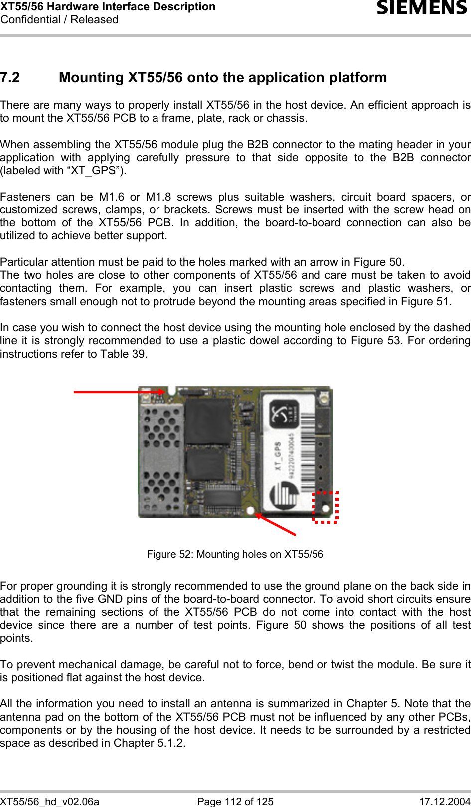 XT55/56 Hardware Interface Description Confidential / Released s XT55/56_hd_v02.06a  Page 112 of 125  17.12.2004 7.2  Mounting XT55/56 onto the application platform  There are many ways to properly install XT55/56 in the host device. An efficient approach is to mount the XT55/56 PCB to a frame, plate, rack or chassis.   When assembling the XT55/56 module plug the B2B connector to the mating header in your application with applying carefully pressure to that side opposite to the B2B connector (labeled with “XT_GPS”).  Fasteners can be M1.6 or M1.8 screws plus suitable washers, circuit board spacers, or customized screws, clamps, or brackets. Screws must be inserted with the screw head on the bottom of the XT55/56 PCB. In addition, the board-to-board connection can also be utilized to achieve better support.  Particular attention must be paid to the holes marked with an arrow in Figure 50.  The two holes are close to other components of XT55/56 and care must be taken to avoid contacting them. For example, you can insert plastic screws and plastic washers, or fasteners small enough not to protrude beyond the mounting areas specified in Figure 51.   In case you wish to connect the host device using the mounting hole enclosed by the dashed line it is strongly recommended to use a plastic dowel according to Figure 53. For ordering instructions refer to Table 39.     Figure 52: Mounting holes on XT55/56   For proper grounding it is strongly recommended to use the ground plane on the back side in addition to the five GND pins of the board-to-board connector. To avoid short circuits ensure that the remaining sections of the XT55/56 PCB do not come into contact with the host device since there are a number of test points. Figure 50 shows the positions of all test points.  To prevent mechanical damage, be careful not to force, bend or twist the module. Be sure it is positioned flat against the host device.  All the information you need to install an antenna is summarized in Chapter 5. Note that the antenna pad on the bottom of the XT55/56 PCB must not be influenced by any other PCBs, components or by the housing of the host device. It needs to be surrounded by a restricted space as described in Chapter 5.1.2.    
