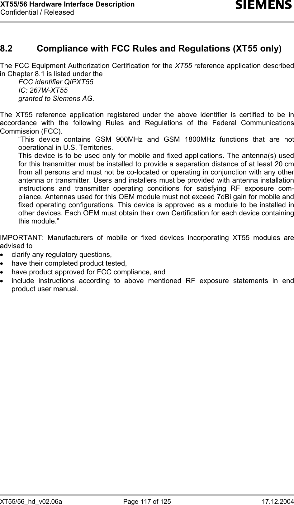 XT55/56 Hardware Interface Description Confidential / Released s XT55/56_hd_v02.06a  Page 117 of 125  17.12.2004 8.2  Compliance with FCC Rules and Regulations (XT55 only) The FCC Equipment Authorization Certification for the XT55 reference application described in Chapter 8.1 is listed under the   FCC identifier QIPXT55  IC: 267W-XT55   granted to Siemens AG.   The XT55 reference application registered under the above identifier is certified to be in accordance with the following Rules and Regulations of the Federal Communications Commission (FCC).    “This device contains GSM 900MHz and GSM 1800MHz functions that are not operational in U.S. Territories.    This device is to be used only for mobile and fixed applications. The antenna(s) used for this transmitter must be installed to provide a separation distance of at least 20 cm from all persons and must not be co-located or operating in conjunction with any other antenna or transmitter. Users and installers must be provided with antenna installation instructions and transmitter operating conditions for satisfying RF exposure com-pliance. Antennas used for this OEM module must not exceed 7dBi gain for mobile and fixed operating configurations. This device is approved as a module to be installed in other devices. Each OEM must obtain their own Certification for each device containing this module.”  IMPORTANT: Manufacturers of mobile or fixed devices incorporating XT55 modules are advised to •  clarify any regulatory questions, •  have their completed product tested, •  have product approved for FCC compliance, and •  include instructions according to above mentioned RF exposure statements in end product user manual.  