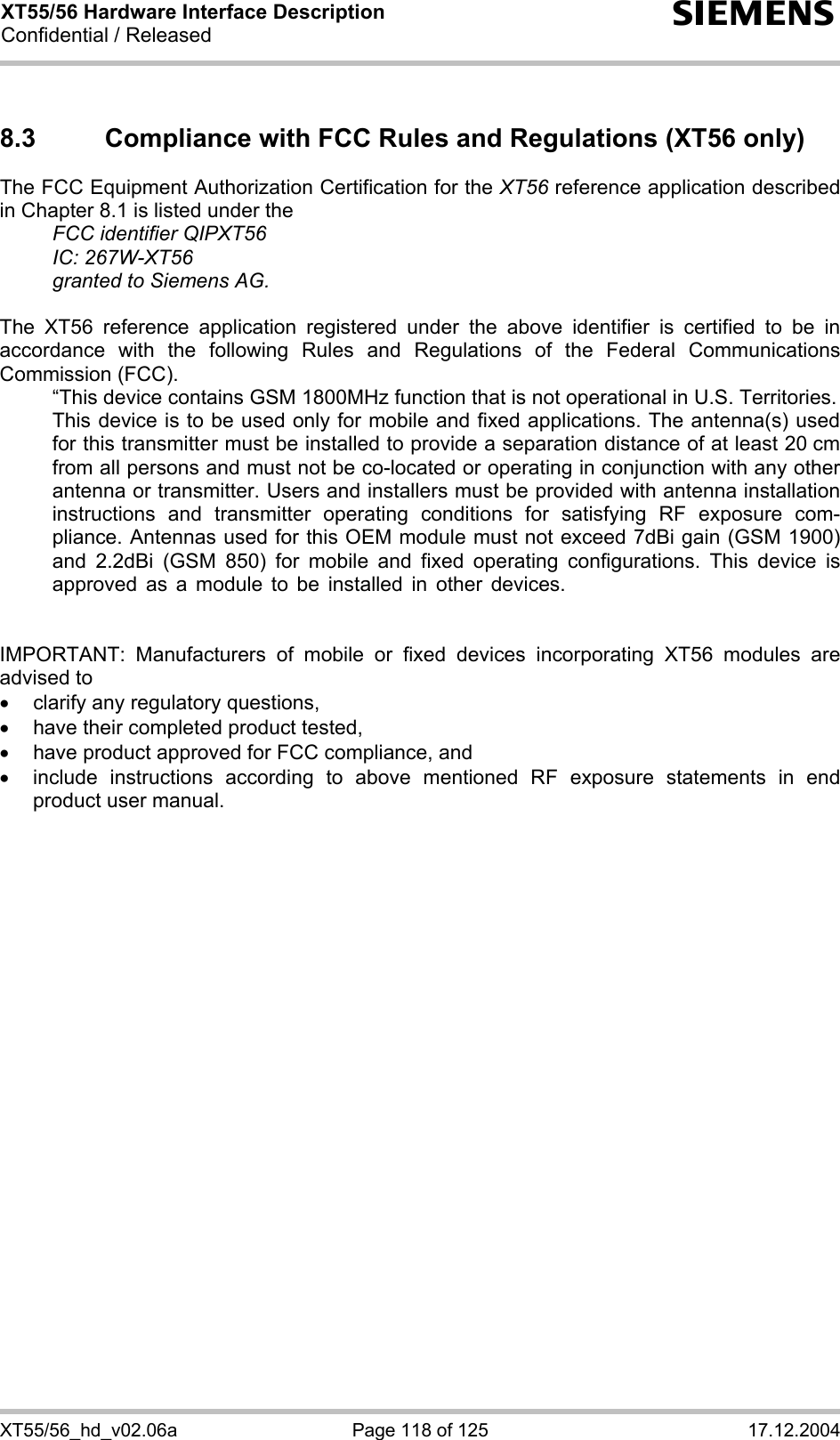 XT55/56 Hardware Interface Description Confidential / Released s XT55/56_hd_v02.06a  Page 118 of 125  17.12.2004 8.3  Compliance with FCC Rules and Regulations (XT56 only) The FCC Equipment Authorization Certification for the XT56 reference application described in Chapter 8.1 is listed under the   FCC identifier QIPXT56  IC: 267W-XT56   granted to Siemens AG.   The XT56 reference application registered under the above identifier is certified to be in accordance with the following Rules and Regulations of the Federal Communications Commission (FCC).    “This device contains GSM 1800MHz function that is not operational in U.S. Territories.    This device is to be used only for mobile and fixed applications. The antenna(s) used for this transmitter must be installed to provide a separation distance of at least 20 cm from all persons and must not be co-located or operating in conjunction with any other antenna or transmitter. Users and installers must be provided with antenna installation instructions and transmitter operating conditions for satisfying RF exposure com-pliance. Antennas used for this OEM module must not exceed 7dBi gain (GSM 1900) and 2.2dBi (GSM 850) for mobile and fixed operating configurations. This device is approved as a module to be installed in other devices.  IMPORTANT: Manufacturers of mobile or fixed devices incorporating XT56 modules are advised to •  clarify any regulatory questions, • have their completed product tested, •  have product approved for FCC compliance, and •  include instructions according to above mentioned RF exposure statements in end product user manual.     