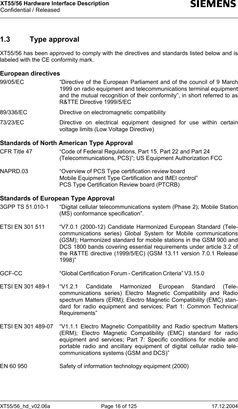 XT55/56 Hardware Interface Description Confidential / Released s XT55/56_hd_v02.06a  Page 16 of 125  17.12.2004 1.3 Type approval XT55/56 has been approved to comply with the directives and standards listed below and is labeled with the CE conformity mark.  European directives 99/05/EC  “Directive of the European Parliament and of the council of 9 March 1999 on radio equipment and telecommunications terminal equipment and the mutual recognition of their conformity”, in short referred to as R&amp;TTE Directive 1999/5/EC  89/336/EC  Directive on electromagnetic compatibility  73/23/EC  Directive on electrical equipment designed for use within certain voltage limits (Low Voltage Directive)  Standards of North American Type Approval CFR Title 47  “Code of Federal Regulations, Part 15, Part 22 and Part 24 (Telecommunications, PCS)”; US Equipment Authorization FCC  NAPRD.03  “Overview of PCS Type certification review board      Mobile Equipment Type Certification and IMEI control”     PCS Type Certification Review board (PTCRB)  Standards of European Type Approval 3GPP TS 51.010-1  “Digital cellular telecommunications system (Phase 2); Mobile Station (MS) conformance specification”.   ETSI EN 301 511  “V7.0.1 (2000-12) Candidate Harmonized European Standard (Tele-communications series) Global System for Mobile communications (GSM); Harmonized standard for mobile stations in the GSM 900 and DCS 1800 bands covering essential requirements under article 3.2 of the R&amp;TTE directive (1999/5/EC) (GSM 13.11 version 7.0.1 Release 1998)”   GCF-CC “Global Certification Forum - Certification Criteria” V3.15.0   ETSI EN 301 489-1  “V1.2.1 Candidate Harmonized European Standard (Tele-communications series) Electro Magnetic Compatibility and Radio spectrum Matters (ERM); Electro Magnetic Compatibility (EMC) stan-dard for radio equipment and services; Part 1: Common Technical Requirements”  ETSI EN 301 489-07  “V1.1.1 Electro Magnetic Compatibility and Radio spectrum Matters (ERM); Electro Magnetic Compatibility (EMC) standard for radio equipment and services; Part 7: Specific conditions for mobile and portable radio and ancillary equipment of digital cellular radio tele-communications systems (GSM and DCS)”   EN 60 950  Safety of information technology equipment (2000) 
