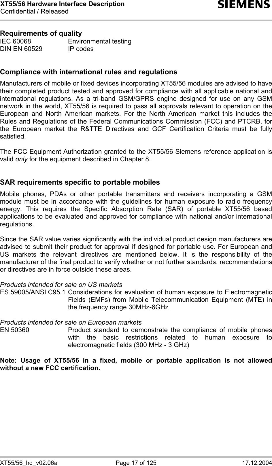 XT55/56 Hardware Interface Description Confidential / Released s XT55/56_hd_v02.06a  Page 17 of 125  17.12.2004 Requirements of quality IEC 60068  Environmental testing DIN EN 60529  IP codes   Compliance with international rules and regulations Manufacturers of mobile or fixed devices incorporating XT55/56 modules are advised to have their completed product tested and approved for compliance with all applicable national and international regulations. As a tri-band GSM/GPRS engine designed for use on any GSM network in the world, XT55/56 is required to pass all approvals relevant to operation on the European and North American markets. For the North American market this includes the Rules and Regulations of the Federal Communications Commission (FCC) and PTCRB, for the European market the R&amp;TTE Directives and GCF Certification Criteria must be fully satisfied.  The FCC Equipment Authorization granted to the XT55/56 Siemens reference application is valid only for the equipment described in Chapter 8.   SAR requirements specific to portable mobiles Mobile phones, PDAs or other portable transmitters and receivers incorporating a GSM module must be in accordance with the guidelines for human exposure to radio frequency energy. This requires the Specific Absorption Rate (SAR) of portable XT55/56 based applications to be evaluated and approved for compliance with national and/or international regulations.   Since the SAR value varies significantly with the individual product design manufacturers are advised to submit their product for approval if designed for portable use. For European and US markets the relevant directives are mentioned below. It is the responsibility of the manufacturer of the final product to verify whether or not further standards, recommendations or directives are in force outside these areas.   Products intended for sale on US markets ES 59005/ANSI C95.1 Considerations for evaluation of human exposure to Electromagnetic Fields (EMFs) from Mobile Telecommunication Equipment (MTE) in the frequency range 30MHz-6GHz   Products intended for sale on European markets EN 50360  Product standard to demonstrate the compliance of mobile phones with the basic restrictions related to human exposure to electromagnetic fields (300 MHz - 3 GHz)  Note: Usage of XT55/56 in a fixed, mobile or portable application is not allowed without a new FCC certification.  