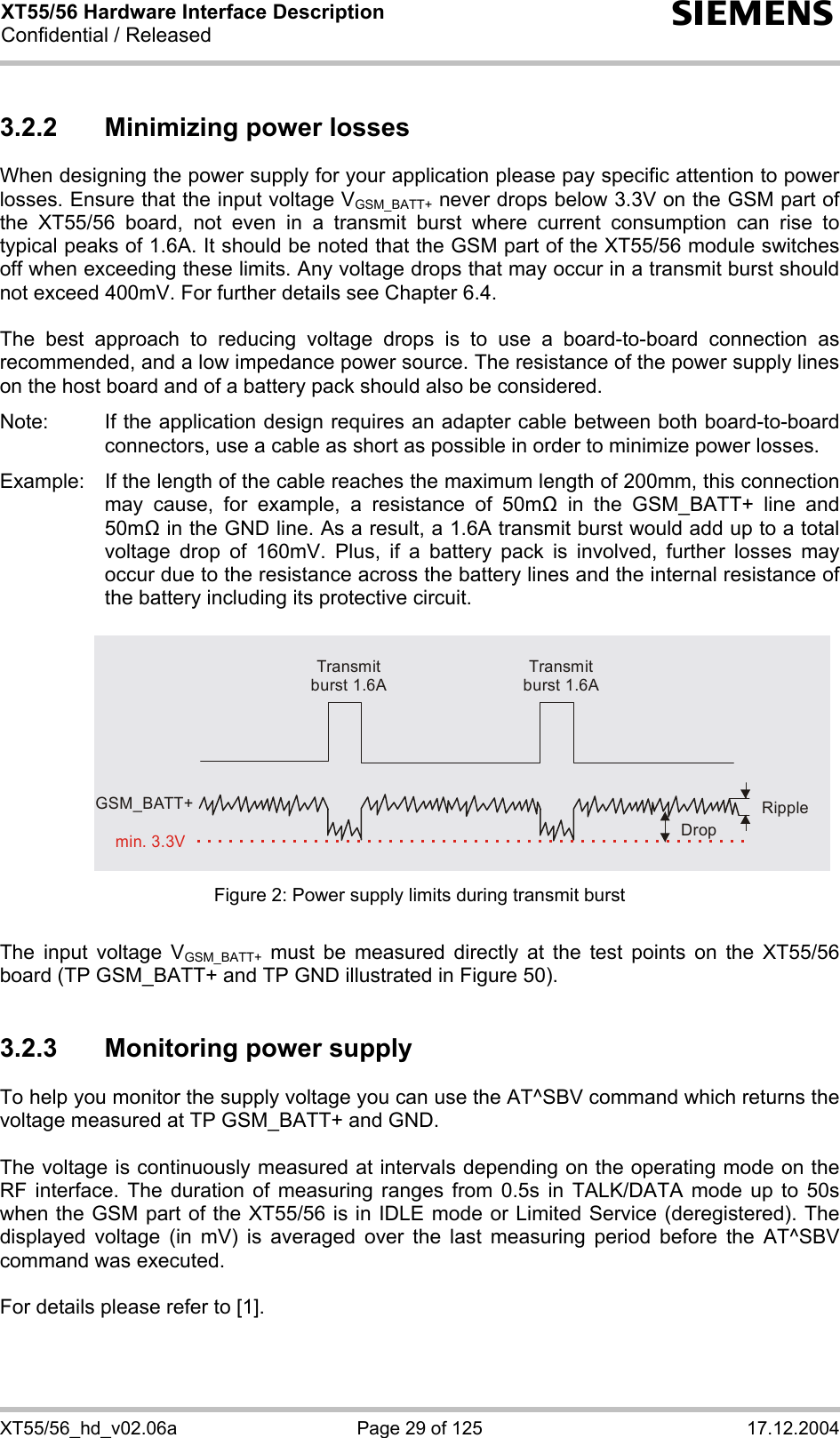XT55/56 Hardware Interface Description Confidential / Released s XT55/56_hd_v02.06a  Page 29 of 125  17.12.2004 3.2.2  Minimizing power losses When designing the power supply for your application please pay specific attention to power losses. Ensure that the input voltage VGSM_BATT+ never drops below 3.3V on the GSM part of the XT55/56 board, not even in a transmit burst where current consumption can rise to typical peaks of 1.6A. It should be noted that the GSM part of the XT55/56 module switches off when exceeding these limits. Any voltage drops that may occur in a transmit burst should not exceed 400mV. For further details see Chapter 6.4.  The best approach to reducing voltage drops is to use a board-to-board connection as recommended, and a low impedance power source. The resistance of the power supply lines on the host board and of a battery pack should also be considered.  Note:  If the application design requires an adapter cable between both board-to-board connectors, use a cable as short as possible in order to minimize power losses.   Example:  If the length of the cable reaches the maximum length of 200mm, this connection may cause, for example, a resistance of 50m in the GSM_BATT+ line and 50m in the GND line. As a result, a 1.6A transmit burst would add up to a total voltage drop of 160mV. Plus, if a battery pack is involved, further losses may occur due to the resistance across the battery lines and the internal resistance of the battery including its protective circuit.    Transmit burst 1.6ATransmit burst 1.6ARippleDropmin. 3.3VGSM_BATT+ Figure 2: Power supply limits during transmit burst  The input voltage VGSM_BATT+ must be measured directly at the test points on the XT55/56 board (TP GSM_BATT+ and TP GND illustrated in Figure 50).  3.2.3  Monitoring power supply To help you monitor the supply voltage you can use the AT^SBV command which returns the voltage measured at TP GSM_BATT+ and GND.   The voltage is continuously measured at intervals depending on the operating mode on the RF interface. The duration of measuring ranges from 0.5s in TALK/DATA mode up to 50s when the GSM part of the XT55/56 is in IDLE mode or Limited Service (deregistered). The displayed voltage (in mV) is averaged over the last measuring period before the AT^SBV command was executed.   For details please refer to [1].  
