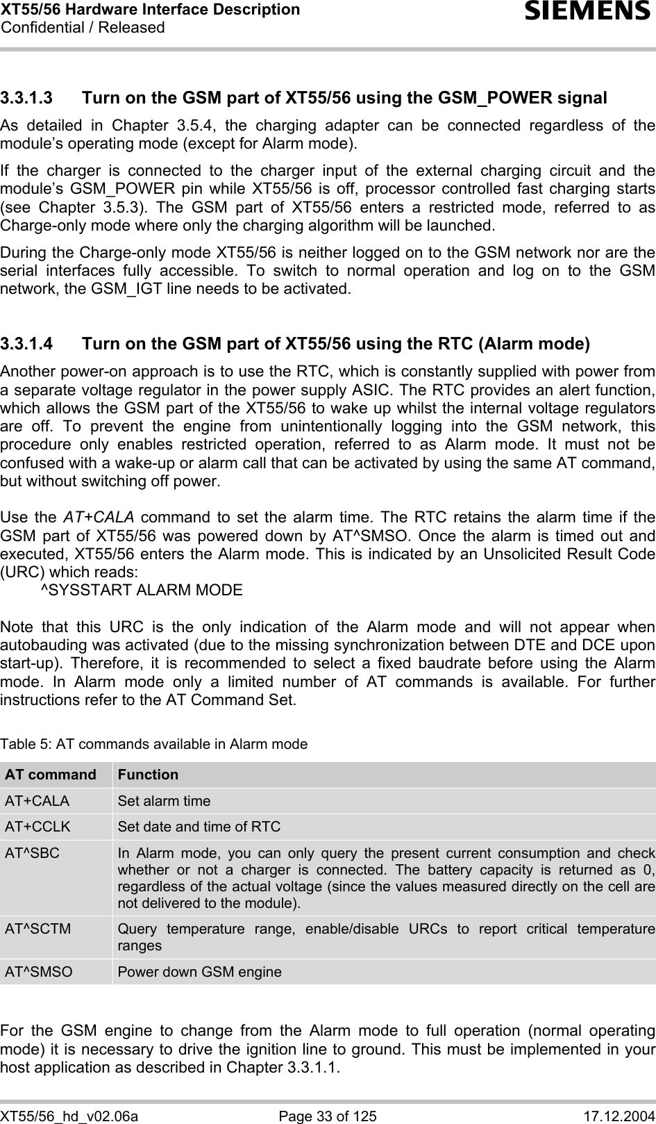 XT55/56 Hardware Interface Description Confidential / Released s XT55/56_hd_v02.06a  Page 33 of 125  17.12.2004 3.3.1.3  Turn on the GSM part of XT55/56 using the GSM_POWER signal As detailed in Chapter 3.5.4, the charging adapter can be connected regardless of the module’s operating mode (except for Alarm mode).  If the charger is connected to the charger input of the external charging circuit and the module’s GSM_POWER pin while XT55/56 is off, processor controlled fast charging starts (see Chapter 3.5.3). The GSM part of XT55/56 enters a restricted mode, referred to as Charge-only mode where only the charging algorithm will be launched. During the Charge-only mode XT55/56 is neither logged on to the GSM network nor are the serial interfaces fully accessible. To switch to normal operation and log on to the GSM network, the GSM_IGT line needs to be activated.  3.3.1.4  Turn on the GSM part of XT55/56 using the RTC (Alarm mode) Another power-on approach is to use the RTC, which is constantly supplied with power from a separate voltage regulator in the power supply ASIC. The RTC provides an alert function, which allows the GSM part of the XT55/56 to wake up whilst the internal voltage regulators are off. To prevent the engine from unintentionally logging into the GSM network, this procedure only enables restricted operation, referred to as Alarm mode. It must not be confused with a wake-up or alarm call that can be activated by using the same AT command, but without switching off power.  Use the AT+CALA command to set the alarm time. The RTC retains the alarm time if the GSM part of XT55/56 was powered down by AT^SMSO. Once the alarm is timed out and executed, XT55/56 enters the Alarm mode. This is indicated by an Unsolicited Result Code (URC) which reads:   ^SYSSTART ALARM MODE    Note that this URC is the only indication of the Alarm mode and will not appear when autobauding was activated (due to the missing synchronization between DTE and DCE upon start-up). Therefore, it is recommended to select a fixed baudrate before using the Alarm mode. In Alarm mode only a limited number of AT commands is available. For further instructions refer to the AT Command Set.  Table 5: AT commands available in Alarm mode AT command  Function AT+CALA  Set alarm time AT+CCLK  Set date and time of RTC AT^SBC  In Alarm mode, you can only query the present current consumption and check whether or not a charger is connected. The battery capacity is returned as 0, regardless of the actual voltage (since the values measured directly on the cell are not delivered to the module). AT^SCTM  Query temperature range, enable/disable URCs to report critical temperature ranges AT^SMSO  Power down GSM engine   For the GSM engine to change from the Alarm mode to full operation (normal operating mode) it is necessary to drive the ignition line to ground. This must be implemented in your host application as described in Chapter 3.3.1.1. 