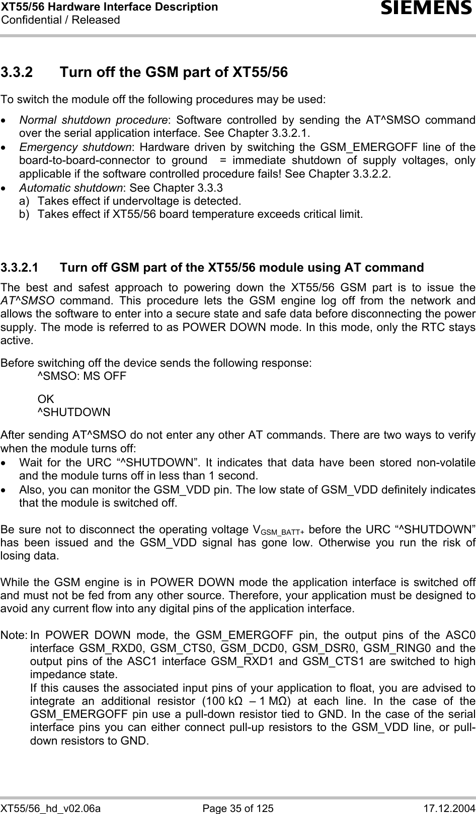 XT55/56 Hardware Interface Description Confidential / Released s XT55/56_hd_v02.06a  Page 35 of 125  17.12.2004 3.3.2  Turn off the GSM part of XT55/56 To switch the module off the following procedures may be used:  • Normal shutdown procedure: Software controlled by sending the AT^SMSO command over the serial application interface. See Chapter 3.3.2.1. • Emergency shutdown: Hardware driven by switching the GSM_EMERGOFF line of the board-to-board-connector to ground  = immediate shutdown of supply voltages, only applicable if the software controlled procedure fails! See Chapter 3.3.2.2. • Automatic shutdown: See Chapter 3.3.3 a)   Takes effect if undervoltage is detected.  b)  Takes effect if XT55/56 board temperature exceeds critical limit.   3.3.2.1  Turn off GSM part of the XT55/56 module using AT command The best and safest approach to powering down the XT55/56 GSM part is to issue the AT^SMSO command. This procedure lets the GSM engine log off from the network and allows the software to enter into a secure state and safe data before disconnecting the power supply. The mode is referred to as POWER DOWN mode. In this mode, only the RTC stays active.  Before switching off the device sends the following response:    ^SMSO: MS OFF    OK   ^SHUTDOWN  After sending AT^SMSO do not enter any other AT commands. There are two ways to verify when the module turns off:  •  Wait for the URC “^SHUTDOWN”. It indicates that data have been stored non-volatile and the module turns off in less than 1 second. •  Also, you can monitor the GSM_VDD pin. The low state of GSM_VDD definitely indicates that the module is switched off.  Be sure not to disconnect the operating voltage VGSM_BATT+ before the URC “^SHUTDOWN” has been issued and the GSM_VDD signal has gone low. Otherwise you run the risk of losing data.   While the GSM engine is in POWER DOWN mode the application interface is switched off and must not be fed from any other source. Therefore, your application must be designed to avoid any current flow into any digital pins of the application interface.   Note: In POWER DOWN mode, the GSM_EMERGOFF pin, the output pins of the ASC0 interface GSM_RXD0, GSM_CTS0, GSM_DCD0, GSM_DSR0, GSM_RING0 and the output pins of the ASC1 interface GSM_RXD1 and GSM_CTS1 are switched to high impedance state.    If this causes the associated input pins of your application to float, you are advised to integrate an additional resistor (100 k  – 1 M) at each line. In the case of the GSM_EMERGOFF pin use a pull-down resistor tied to GND. In the case of the serial interface pins you can either connect pull-up resistors to the GSM_VDD line, or pull-down resistors to GND.   