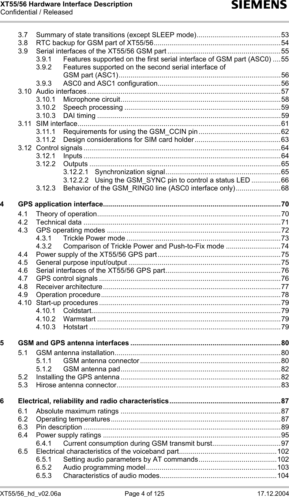 XT55/56 Hardware Interface Description Confidential / Released s XT55/56_hd_v02.06a  Page 4 of 125  17.12.2004 3.7 Summary of state transitions (except SLEEP mode)...........................................53 3.8 RTC backup for GSM part of XT55/56.................................................................54 3.9 Serial interfaces of the XT55/56 GSM part ..........................................................55 3.9.1 Features supported on the first serial interface of GSM part (ASC0) ....55 3.9.2 Features supported on the second serial interface of  GSM part (ASC1)...................................................................................56 3.9.3 ASC0 and ASC1 configuration...............................................................56 3.10 Audio interfaces ...................................................................................................57 3.10.1 Microphone circuit..................................................................................58 3.10.2 Speech processing ................................................................................59 3.10.3 DAI timing ..............................................................................................59 3.11 SIM interface........................................................................................................61 3.11.1 Requirements for using the GSM_CCIN pin ..........................................62 3.11.2 Design considerations for SIM card holder............................................63 3.12 Control signals .....................................................................................................64 3.12.1 Inputs .....................................................................................................64 3.12.2 Outputs ..................................................................................................65 3.12.2.1 Synchronization signal...........................................................65 3.12.2.2 Using the GSM_SYNC pin to control a status LED ...............66 3.12.3 Behavior of the GSM_RING0 line (ASC0 interface only).......................68 4 GPS application interface...........................................................................................70 4.1 Theory of operation..............................................................................................70 4.2 Technical data .....................................................................................................71 4.3 GPS operating modes .........................................................................................72 4.3.1 Trickle Power mode ...............................................................................73 4.3.2 Comparison of Trickle Power and Push-to-Fix mode ............................74 4.4 Power supply of the XT55/56 GPS part...............................................................75 4.5 General purpose input/output ..............................................................................75 4.6 Serial interfaces of the XT55/56 GPS part...........................................................76 4.7 GPS control signals .............................................................................................76 4.8 Receiver architecture...........................................................................................77 4.9 Operation procedure............................................................................................78 4.10 Start-up procedures .............................................................................................79 4.10.1 Coldstart.................................................................................................79 4.10.2 Warmstart ..............................................................................................79 4.10.3 Hotstart ..................................................................................................79 5 GSM and GPS antenna interfaces .............................................................................80 5.1 GSM antenna installation.....................................................................................80 5.1.1 GSM antenna connector ........................................................................80 5.1.2 GSM antenna pad..................................................................................82 5.2 Installing the GPS antenna ..................................................................................82 5.3 Hirose antenna connector....................................................................................83 6 Electrical, reliability and radio characteristics.........................................................87 6.1 Absolute maximum ratings ..................................................................................87 6.2 Operating temperatures.......................................................................................87 6.3 Pin description .....................................................................................................89 6.4 Power supply ratings ...........................................................................................95 6.4.1 Current consumption during GSM transmit burst...................................97 6.5 Electrical characteristics of the voiceband part..................................................102 6.5.1 Setting audio parameters by AT commands........................................102 6.5.2 Audio programming model...................................................................103 6.5.3 Characteristics of audio modes............................................................104 