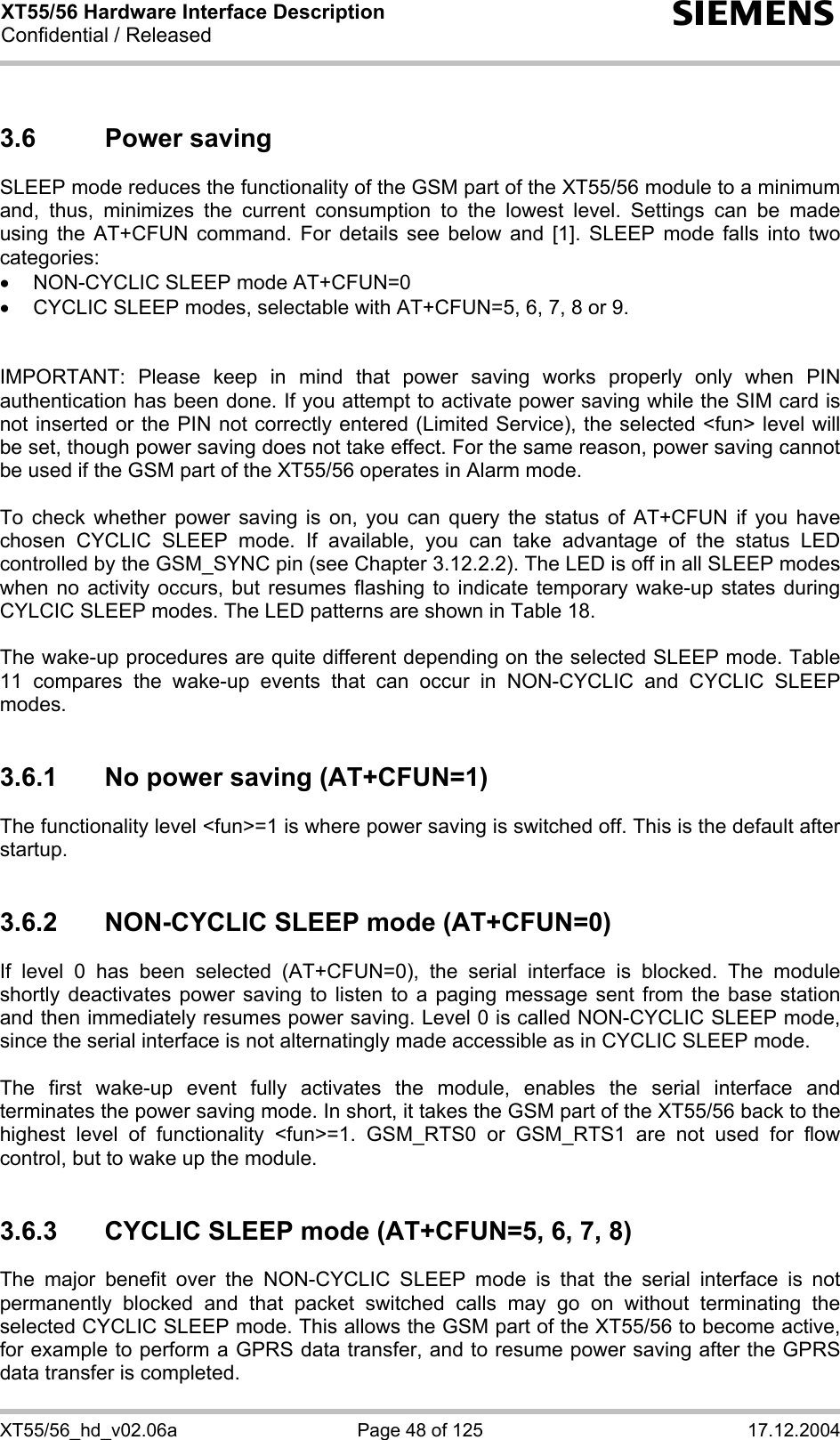 XT55/56 Hardware Interface Description Confidential / Released s XT55/56_hd_v02.06a  Page 48 of 125  17.12.2004 3.6 Power saving SLEEP mode reduces the functionality of the GSM part of the XT55/56 module to a minimum and, thus, minimizes the current consumption to the lowest level. Settings can be made using the AT+CFUN command. For details see below and [1]. SLEEP mode falls into two categories: •  NON-CYCLIC SLEEP mode AT+CFUN=0 •  CYCLIC SLEEP modes, selectable with AT+CFUN=5, 6, 7, 8 or 9.   IMPORTANT: Please keep in mind that power saving works properly only when PIN authentication has been done. If you attempt to activate power saving while the SIM card is not inserted or the PIN not correctly entered (Limited Service), the selected &lt;fun&gt; level will be set, though power saving does not take effect. For the same reason, power saving cannot be used if the GSM part of the XT55/56 operates in Alarm mode.  To check whether power saving is on, you can query the status of AT+CFUN if you have chosen CYCLIC SLEEP mode. If available, you can take advantage of the status LED controlled by the GSM_SYNC pin (see Chapter 3.12.2.2). The LED is off in all SLEEP modes when no activity occurs, but resumes flashing to indicate temporary wake-up states during CYLCIC SLEEP modes. The LED patterns are shown in Table 18.   The wake-up procedures are quite different depending on the selected SLEEP mode. Table 11 compares the wake-up events that can occur in NON-CYCLIC and CYCLIC SLEEP modes.  3.6.1  No power saving (AT+CFUN=1) The functionality level &lt;fun&gt;=1 is where power saving is switched off. This is the default after startup.   3.6.2  NON-CYCLIC SLEEP mode (AT+CFUN=0) If level 0 has been selected (AT+CFUN=0), the serial interface is blocked. The module shortly deactivates power saving to listen to a paging message sent from the base station and then immediately resumes power saving. Level 0 is called NON-CYCLIC SLEEP mode, since the serial interface is not alternatingly made accessible as in CYCLIC SLEEP mode.  The first wake-up event fully activates the module, enables the serial interface and terminates the power saving mode. In short, it takes the GSM part of the XT55/56 back to the highest level of functionality &lt;fun&gt;=1. GSM_RTS0 or GSM_RTS1 are not used for flow control, but to wake up the module.  3.6.3  CYCLIC SLEEP mode (AT+CFUN=5, 6, 7, 8) The major benefit over the NON-CYCLIC SLEEP mode is that the serial interface is not permanently blocked and that packet switched calls may go on without terminating the selected CYCLIC SLEEP mode. This allows the GSM part of the XT55/56 to become active, for example to perform a GPRS data transfer, and to resume power saving after the GPRS data transfer is completed. 