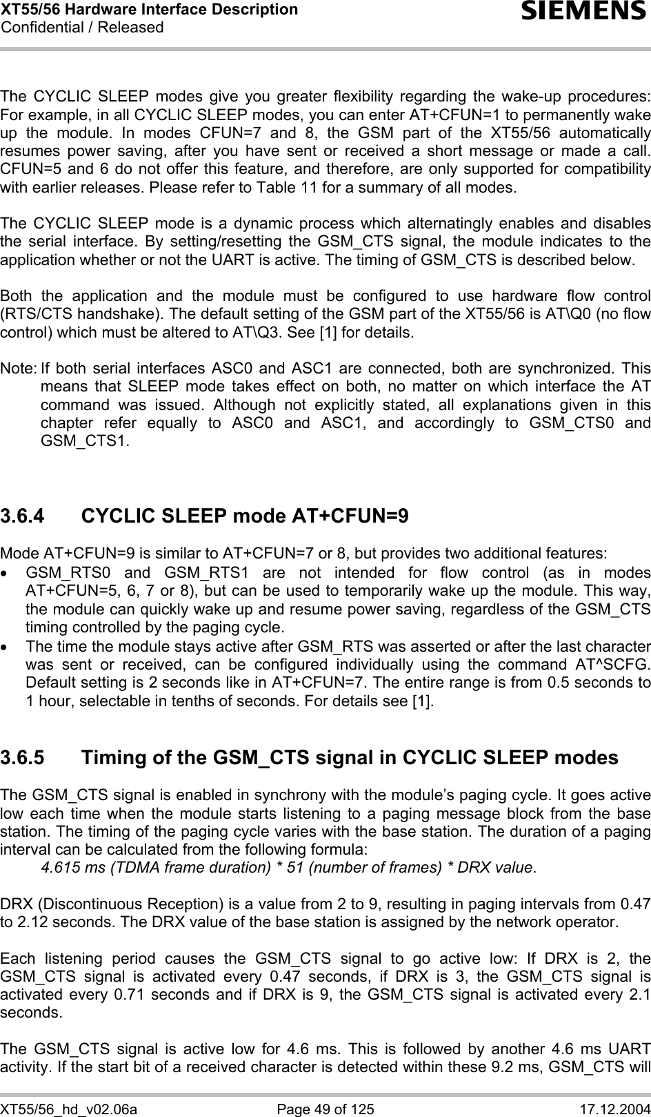 XT55/56 Hardware Interface Description Confidential / Released s XT55/56_hd_v02.06a  Page 49 of 125  17.12.2004  The CYCLIC SLEEP modes give you greater flexibility regarding the wake-up procedures: For example, in all CYCLIC SLEEP modes, you can enter AT+CFUN=1 to permanently wake up the module. In modes CFUN=7 and 8, the GSM part of the XT55/56 automatically resumes power saving, after you have sent or received a short message or made a call. CFUN=5 and 6 do not offer this feature, and therefore, are only supported for compatibility with earlier releases. Please refer to Table 11 for a summary of all modes.  The CYCLIC SLEEP mode is a dynamic process which alternatingly enables and disables the serial interface. By setting/resetting the GSM_CTS signal, the module indicates to the application whether or not the UART is active. The timing of GSM_CTS is described below.   Both the application and the module must be configured to use hardware flow control (RTS/CTS handshake). The default setting of the GSM part of the XT55/56 is AT\Q0 (no flow control) which must be altered to AT\Q3. See [1] for details.  Note: If both serial interfaces ASC0 and ASC1 are connected, both are synchronized. This means that SLEEP mode takes effect on both, no matter on which interface the AT command was issued. Although not explicitly stated, all explanations given in this chapter refer equally to ASC0 and ASC1, and accordingly to GSM_CTS0 and GSM_CTS1.    3.6.4  CYCLIC SLEEP mode AT+CFUN=9 Mode AT+CFUN=9 is similar to AT+CFUN=7 or 8, but provides two additional features:  •  GSM_RTS0 and GSM_RTS1 are not intended for flow control (as in modes AT+CFUN=5, 6, 7 or 8), but can be used to temporarily wake up the module. This way, the module can quickly wake up and resume power saving, regardless of the GSM_CTS timing controlled by the paging cycle. •  The time the module stays active after GSM_RTS was asserted or after the last character was sent or received, can be configured individually using the command AT^SCFG. Default setting is 2 seconds like in AT+CFUN=7. The entire range is from 0.5 seconds to 1 hour, selectable in tenths of seconds. For details see [1].  3.6.5  Timing of the GSM_CTS signal in CYCLIC SLEEP modes The GSM_CTS signal is enabled in synchrony with the module’s paging cycle. It goes active low each time when the module starts listening to a paging message block from the base station. The timing of the paging cycle varies with the base station. The duration of a paging interval can be calculated from the following formula:  4.615 ms (TDMA frame duration) * 51 (number of frames) * DRX value.   DRX (Discontinuous Reception) is a value from 2 to 9, resulting in paging intervals from 0.47 to 2.12 seconds. The DRX value of the base station is assigned by the network operator.   Each listening period causes the GSM_CTS signal to go active low: If DRX is 2, the GSM_CTS signal is activated every 0.47 seconds, if DRX is 3, the GSM_CTS signal is activated every 0.71 seconds and if DRX is 9, the GSM_CTS signal is activated every 2.1 seconds.  The GSM_CTS signal is active low for 4.6 ms. This is followed by another 4.6 ms UART activity. If the start bit of a received character is detected within these 9.2 ms, GSM_CTS will 