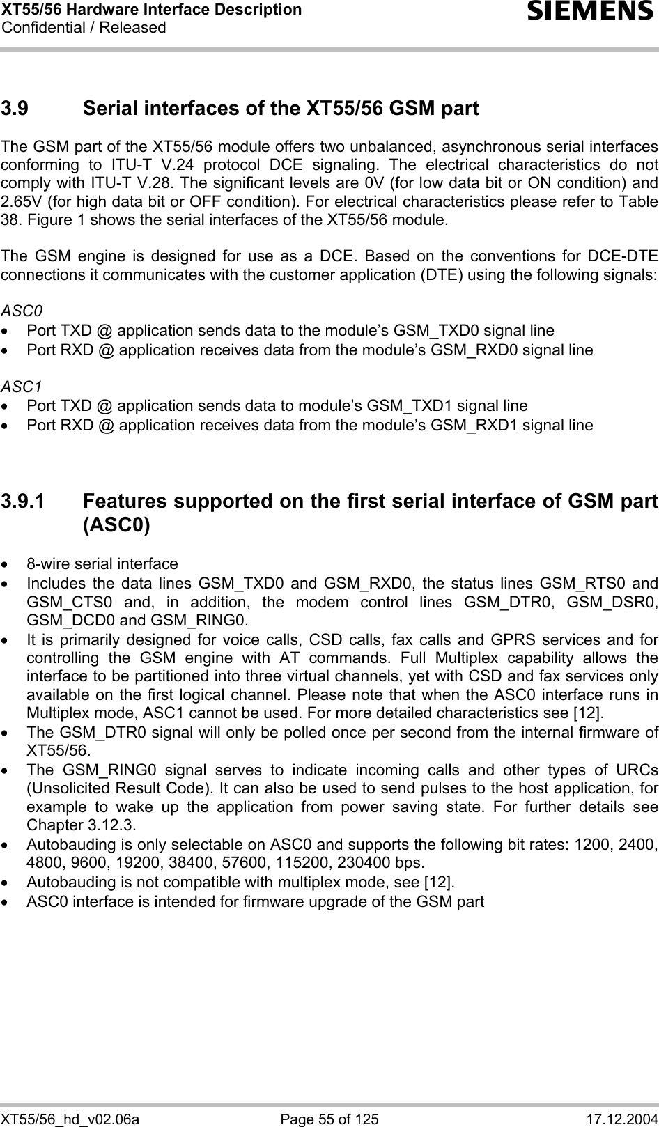 XT55/56 Hardware Interface Description Confidential / Released s XT55/56_hd_v02.06a  Page 55 of 125  17.12.2004 3.9  Serial interfaces of the XT55/56 GSM part The GSM part of the XT55/56 module offers two unbalanced, asynchronous serial interfaces conforming to ITU-T V.24 protocol DCE signaling. The electrical characteristics do not comply with ITU-T V.28. The significant levels are 0V (for low data bit or ON condition) and 2.65V (for high data bit or OFF condition). For electrical characteristics please refer to Table 38. Figure 1 shows the serial interfaces of the XT55/56 module.  The GSM engine is designed for use as a DCE. Based on the conventions for DCE-DTE connections it communicates with the customer application (DTE) using the following signals:  ASC0 •  Port TXD @ application sends data to the module’s GSM_TXD0 signal line •  Port RXD @ application receives data from the module’s GSM_RXD0 signal line  ASC1 •  Port TXD @ application sends data to module’s GSM_TXD1 signal line •  Port RXD @ application receives data from the module’s GSM_RXD1 signal line   3.9.1  Features supported on the first serial interface of GSM part (ASC0) •  8-wire serial interface •  Includes the data lines GSM_TXD0 and GSM_RXD0, the status lines GSM_RTS0 and GSM_CTS0 and, in addition, the modem control lines GSM_DTR0, GSM_DSR0, GSM_DCD0 and GSM_RING0.  •  It is primarily designed for voice calls, CSD calls, fax calls and GPRS services and for controlling the GSM engine with AT commands. Full Multiplex capability allows the interface to be partitioned into three virtual channels, yet with CSD and fax services only available on the first logical channel. Please note that when the ASC0 interface runs in Multiplex mode, ASC1 cannot be used. For more detailed characteristics see [12]. •  The GSM_DTR0 signal will only be polled once per second from the internal firmware of XT55/56.  •  The GSM_RING0 signal serves to indicate incoming calls and other types of URCs (Unsolicited Result Code). It can also be used to send pulses to the host application, for example to wake up the application from power saving state. For further details see Chapter 3.12.3. •  Autobauding is only selectable on ASC0 and supports the following bit rates: 1200, 2400, 4800, 9600, 19200, 38400, 57600, 115200, 230400 bps.  •  Autobauding is not compatible with multiplex mode, see [12]. •  ASC0 interface is intended for firmware upgrade of the GSM part   