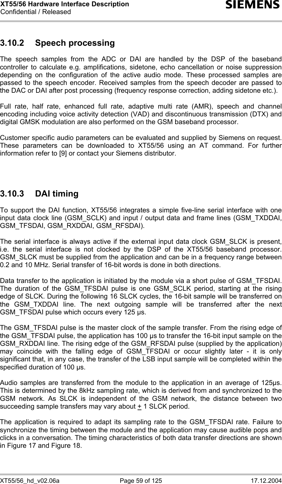 XT55/56 Hardware Interface Description Confidential / Released s XT55/56_hd_v02.06a  Page 59 of 125  17.12.2004 3.10.2 Speech processing The speech samples from the ADC or DAI are handled by the DSP of the baseband controller to calculate e.g. amplifications, sidetone, echo cancellation or noise suppression depending on the configuration of the active audio mode. These processed samples are passed to the speech encoder. Received samples from the speech decoder are passed to the DAC or DAI after post processing (frequency response correction, adding sidetone etc.).  Full rate, half rate, enhanced full rate, adaptive multi rate (AMR), speech and channel encoding including voice activity detection (VAD) and discontinuous transmission (DTX) and digital GMSK modulation are also performed on the GSM baseband processor.  Customer specific audio parameters can be evaluated and supplied by Siemens on request. These parameters can be downloaded to XT55/56 using an AT command. For further information refer to [9] or contact your Siemens distributor.    3.10.3 DAI timing To support the DAI function, XT55/56 integrates a simple five-line serial interface with one input data clock line (GSM_SCLK) and input / output data and frame lines (GSM_TXDDAI, GSM_TFSDAI, GSM_RXDDAI, GSM_RFSDAI).   The serial interface is always active if the external input data clock GSM_SLCK is present, i.e. the serial interface is not clocked by the DSP of the XT55/56 baseband processor. GSM_SLCK must be supplied from the application and can be in a frequency range between 0.2 and 10 MHz. Serial transfer of 16-bit words is done in both directions.   Data transfer to the application is initiated by the module via a short pulse of GSM_TFSDAI. The duration of the GSM_TFSDAI pulse is one GSM_SCLK period, starting at the rising edge of SLCK. During the following 16 SLCK cycles, the 16-bit sample will be transferred on the GSM_TXDDAI line. The next outgoing sample will be transferred after the next GSM_TFSDAI pulse which occurs every 125 µs.   The GSM_TFSDAI pulse is the master clock of the sample transfer. From the rising edge of the GSM_TFSDAI pulse, the application has 100 µs to transfer the 16-bit input sample on the GSM_RXDDAI line. The rising edge of the GSM_RFSDAI pulse (supplied by the application) may coincide with the falling edge of GSM_TFSDAI or occur slightly later - it is only significant that, in any case, the transfer of the LSB input sample will be completed within the specified duration of 100 µs.   Audio samples are transferred from the module to the application in an average of 125µs. This is determined by the 8kHz sampling rate, which is derived from and synchronized to the GSM network. As SLCK is independent of the GSM network, the distance between two succeeding sample transfers may vary about + 1 SLCK period.  The application is required to adapt its sampling rate to the GSM_TFSDAI rate. Failure to synchronize the timing between the module and the application may cause audible pops and clicks in a conversation. The timing characteristics of both data transfer directions are shown in Figure 17 and Figure 18.  