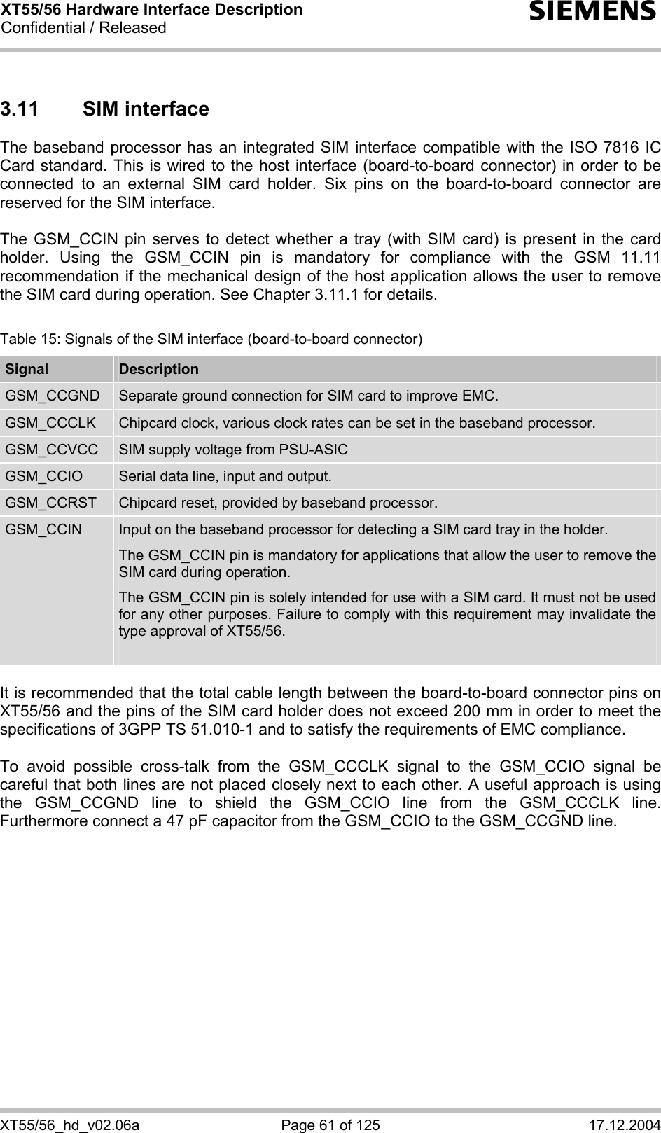 XT55/56 Hardware Interface Description Confidential / Released s XT55/56_hd_v02.06a  Page 61 of 125  17.12.2004 3.11 SIM interface The baseband processor has an integrated SIM interface compatible with the ISO 7816 IC Card standard. This is wired to the host interface (board-to-board connector) in order to be connected to an external SIM card holder. Six pins on the board-to-board connector are reserved for the SIM interface.   The GSM_CCIN pin serves to detect whether a tray (with SIM card) is present in the card holder. Using the GSM_CCIN pin is mandatory for compliance with the GSM 11.11 recommendation if the mechanical design of the host application allows the user to remove the SIM card during operation. See Chapter 3.11.1 for details.  Table 15: Signals of the SIM interface (board-to-board connector) Signal  Description GSM_CCGND  Separate ground connection for SIM card to improve EMC. GSM_CCCLK  Chipcard clock, various clock rates can be set in the baseband processor. GSM_CCVCC  SIM supply voltage from PSU-ASIC GSM_CCIO  Serial data line, input and output. GSM_CCRST  Chipcard reset, provided by baseband processor. GSM_CCIN  Input on the baseband processor for detecting a SIM card tray in the holder. The GSM_CCIN pin is mandatory for applications that allow the user to remove the SIM card during operation.  The GSM_CCIN pin is solely intended for use with a SIM card. It must not be used for any other purposes. Failure to comply with this requirement may invalidate the type approval of XT55/56.   It is recommended that the total cable length between the board-to-board connector pins on XT55/56 and the pins of the SIM card holder does not exceed 200 mm in order to meet the specifications of 3GPP TS 51.010-1 and to satisfy the requirements of EMC compliance.  To avoid possible cross-talk from the GSM_CCCLK signal to the GSM_CCIO signal be careful that both lines are not placed closely next to each other. A useful approach is using the GSM_CCGND line to shield the GSM_CCIO line from the GSM_CCCLK line. Furthermore connect a 47 pF capacitor from the GSM_CCIO to the GSM_CCGND line. 