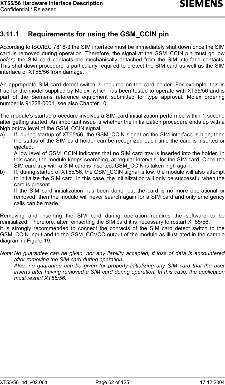 XT55/56 Hardware Interface Description Confidential / Released s XT55/56_hd_v02.06a  Page 62 of 125  17.12.2004 3.11.1  Requirements for using the GSM_CCIN pin According to ISO/IEC 7816-3 the SIM interface must be immediately shut down once the SIM card is removed during operation. Therefore, the signal at the GSM_CCIN pin must go low before the SIM card contacts are mechanically detached from the SIM interface contacts. This shut-down procedure is particularly required to protect the SIM card as well as the SIM interface of XT55/56 from damage.  An appropriate SIM card detect switch is required on the card holder. For example, this is true for the model supplied by Molex, which has been tested to operate with XT55/56 and is part of the Siemens reference equipment submitted for type approval. Molex ordering number is 91228-0001, see also Chapter 10.  The module’s startup procedure involves a SIM card initialization performed within 1 second after getting started. An important issue is whether the initialization procedure ends up with a high or low level of the GSM_CCIN signal: a)  If, during startup of XT55/56, the GSM_CCIN signal on the SIM interface is high, then the status of the SIM card holder can be recognized each time the card is inserted or ejected.    A low level of GSM_CCIN indicates that no SIM card tray is inserted into the holder. In this case, the module keeps searching, at regular intervals, for the SIM card. Once the SIM card tray with a SIM card is inserted, GSM_CCIN is taken high again. b)  If, during startup of XT55/56, the GSM_CCIN signal is low, the module will also attempt to initialize the SIM card. In this case, the initialization will only be successful when the card is present.    If the SIM card initialization has been done, but the card is no more operational or removed, then the module will never search again for a SIM card and only emergency calls can be made.  Removing and inserting the SIM card during operation requires the software to be reinitialized. Therefore, after reinserting the SIM card it is necessary to restart XT55/56.  It is strongly recommended to connect the contacts of the SIM card detect switch to the GSM_CCIN input and to the GSM_CCVCC output of the module as illustrated in the sample diagram in Figure 19.  Note: No guarantee can be given, nor any liability accepted, if loss of data is encountered after removing the SIM card during operation.    Also, no guarantee can be given for properly initializing any SIM card that the user inserts after having removed a SIM card during operation. In this case, the application must restart XT55/56.   