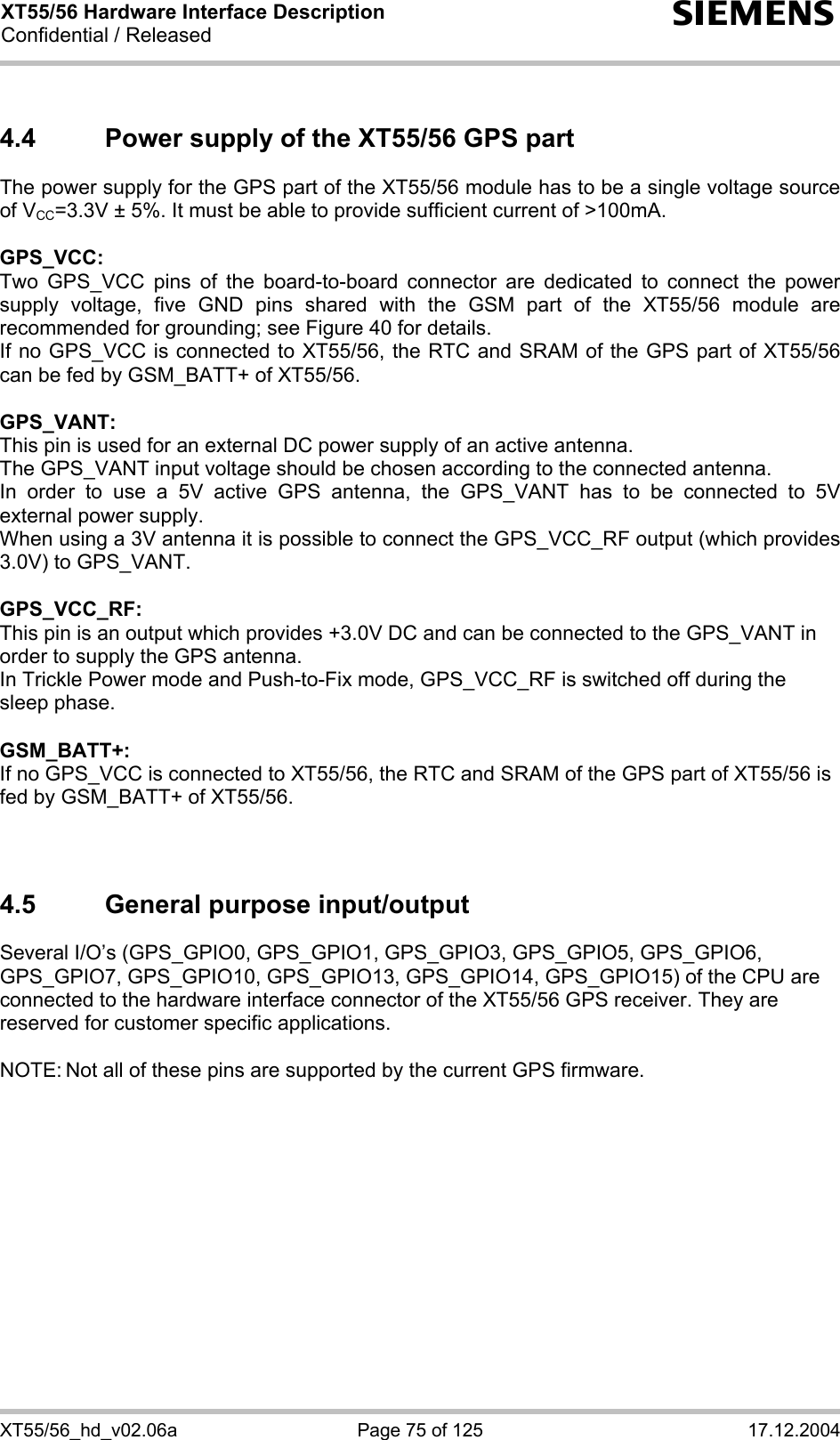 XT55/56 Hardware Interface Description Confidential / Released s XT55/56_hd_v02.06a  Page 75 of 125  17.12.2004 4.4  Power supply of the XT55/56 GPS part The power supply for the GPS part of the XT55/56 module has to be a single voltage source of VCC=3.3V ± 5%. It must be able to provide sufficient current of &gt;100mA.  GPS_VCC: Two GPS_VCC pins of the board-to-board connector are dedicated to connect the power supply voltage, five GND pins shared with the GSM part of the XT55/56 module are recommended for grounding; see Figure 40 for details.  If no GPS_VCC is connected to XT55/56, the RTC and SRAM of the GPS part of XT55/56 can be fed by GSM_BATT+ of XT55/56.  GPS_VANT: This pin is used for an external DC power supply of an active antenna. The GPS_VANT input voltage should be chosen according to the connected antenna. In order to use a 5V active GPS antenna, the GPS_VANT has to be connected to 5V external power supply. When using a 3V antenna it is possible to connect the GPS_VCC_RF output (which provides 3.0V) to GPS_VANT.  GPS_VCC_RF: This pin is an output which provides +3.0V DC and can be connected to the GPS_VANT in order to supply the GPS antenna.  In Trickle Power mode and Push-to-Fix mode, GPS_VCC_RF is switched off during the sleep phase.  GSM_BATT+: If no GPS_VCC is connected to XT55/56, the RTC and SRAM of the GPS part of XT55/56 is fed by GSM_BATT+ of XT55/56.    4.5  General purpose input/output Several I/O’s (GPS_GPIO0, GPS_GPIO1, GPS_GPIO3, GPS_GPIO5, GPS_GPIO6, GPS_GPIO7, GPS_GPIO10, GPS_GPIO13, GPS_GPIO14, GPS_GPIO15) of the CPU are connected to the hardware interface connector of the XT55/56 GPS receiver. They are reserved for customer specific applications.  NOTE: Not all of these pins are supported by the current GPS firmware.  