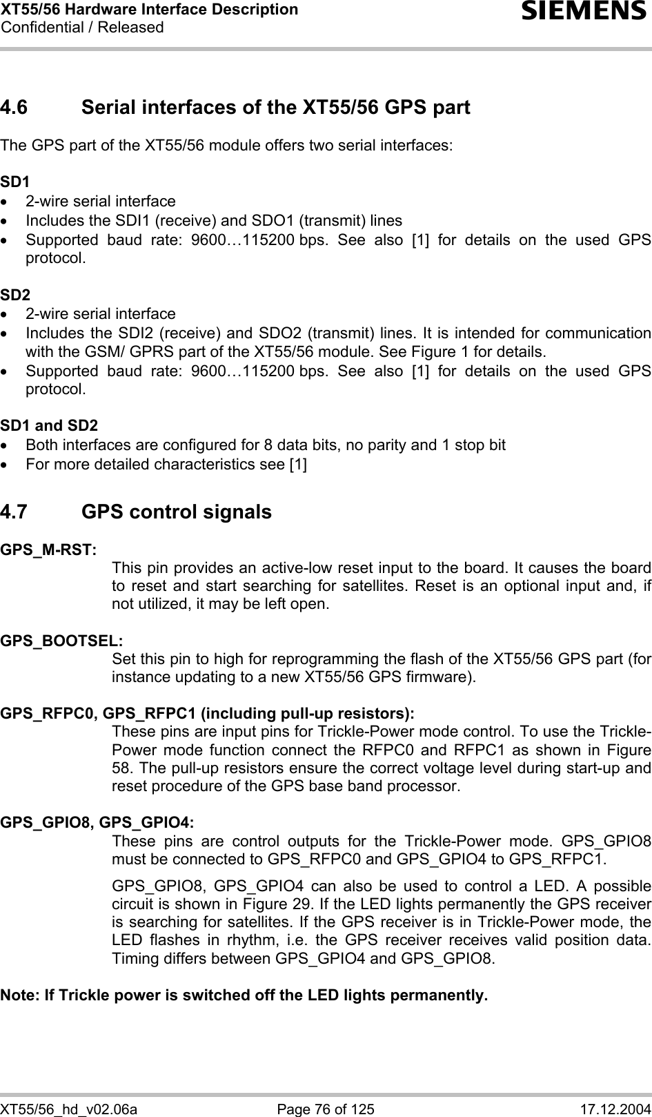 XT55/56 Hardware Interface Description Confidential / Released s XT55/56_hd_v02.06a  Page 76 of 125  17.12.2004 4.6  Serial interfaces of the XT55/56 GPS part The GPS part of the XT55/56 module offers two serial interfaces:  SD1 •  2-wire serial interface •  Includes the SDI1 (receive) and SDO1 (transmit) lines •  Supported baud rate: 9600…115200 bps. See also [1] for details on the used GPS protocol.  SD2 •  2-wire serial interface •  Includes the SDI2 (receive) and SDO2 (transmit) lines. It is intended for communication with the GSM/ GPRS part of the XT55/56 module. See Figure 1 for details. •  Supported baud rate: 9600…115200 bps. See also [1] for details on the used GPS protocol.  SD1 and SD2 •  Both interfaces are configured for 8 data bits, no parity and 1 stop bit •  For more detailed characteristics see [1] 4.7  GPS control signals GPS_M-RST:   This pin provides an active-low reset input to the board. It causes the board to reset and start searching for satellites. Reset is an optional input and, if not utilized, it may be left open.  GPS_BOOTSEL:   Set this pin to high for reprogramming the flash of the XT55/56 GPS part (for instance updating to a new XT55/56 GPS firmware).  GPS_RFPC0, GPS_RFPC1 (including pull-up resistors): These pins are input pins for Trickle-Power mode control. To use the Trickle-Power mode function connect the RFPC0 and RFPC1 as shown in Figure 58. The pull-up resistors ensure the correct voltage level during start-up and reset procedure of the GPS base band processor.  GPS_GPIO8, GPS_GPIO4:   These pins are control outputs for the Trickle-Power mode. GPS_GPIO8 must be connected to GPS_RFPC0 and GPS_GPIO4 to GPS_RFPC1.  GPS_GPIO8, GPS_GPIO4 can also be used to control a LED. A possible circuit is shown in Figure 29. If the LED lights permanently the GPS receiver is searching for satellites. If the GPS receiver is in Trickle-Power mode, the LED flashes in rhythm, i.e. the GPS receiver receives valid position data. Timing differs between GPS_GPIO4 and GPS_GPIO8.  Note: If Trickle power is switched off the LED lights permanently.  