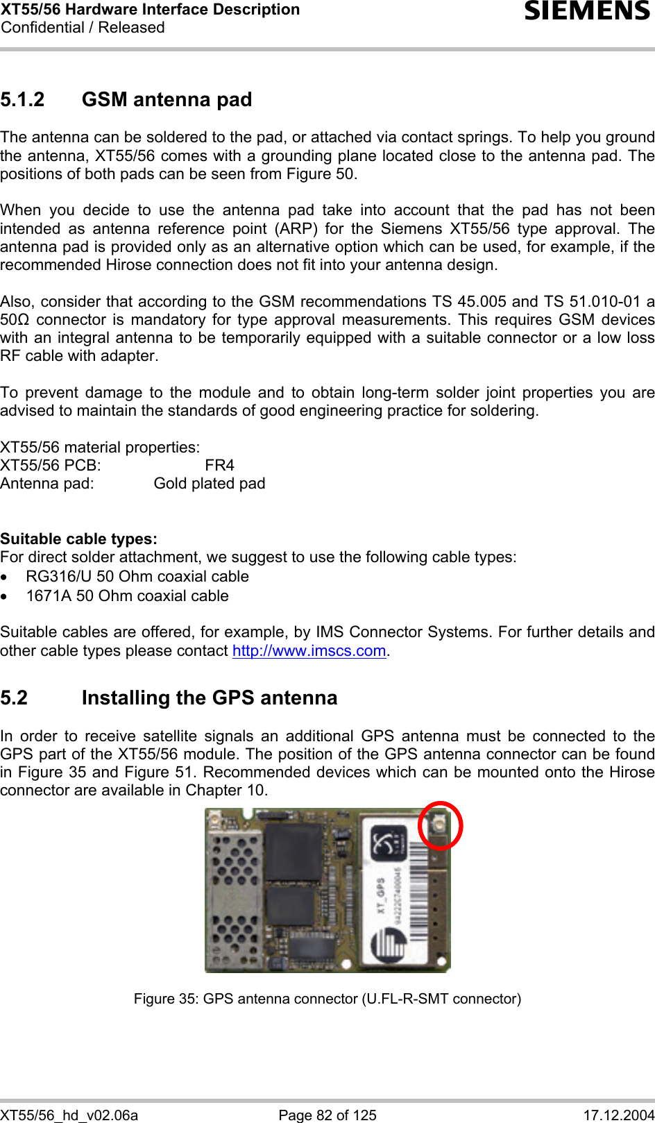 XT55/56 Hardware Interface Description Confidential / Released s XT55/56_hd_v02.06a  Page 82 of 125  17.12.2004 5.1.2  GSM antenna pad The antenna can be soldered to the pad, or attached via contact springs. To help you ground the antenna, XT55/56 comes with a grounding plane located close to the antenna pad. The positions of both pads can be seen from Figure 50.  When you decide to use the antenna pad take into account that the pad has not been intended as antenna reference point (ARP) for the Siemens XT55/56 type approval. The antenna pad is provided only as an alternative option which can be used, for example, if the recommended Hirose connection does not fit into your antenna design.   Also, consider that according to the GSM recommendations TS 45.005 and TS 51.010-01 a 50 connector is mandatory for type approval measurements. This requires GSM devices with an integral antenna to be temporarily equipped with a suitable connector or a low loss RF cable with adapter.   To prevent damage to the module and to obtain long-term solder joint properties you are advised to maintain the standards of good engineering practice for soldering.  XT55/56 material properties: XT55/56 PCB:     FR4 Antenna pad:    Gold plated pad   Suitable cable types: For direct solder attachment, we suggest to use the following cable types: •  RG316/U 50 Ohm coaxial cable  •  1671A 50 Ohm coaxial cable  Suitable cables are offered, for example, by IMS Connector Systems. For further details and other cable types please contact http://www.imscs.com. 5.2  Installing the GPS antenna In order to receive satellite signals an additional GPS antenna must be connected to the GPS part of the XT55/56 module. The position of the GPS antenna connector can be found in Figure 35 and Figure 51. Recommended devices which can be mounted onto the Hirose connector are available in Chapter 10.        Figure 35: GPS antenna connector (U.FL-R-SMT connector) 
