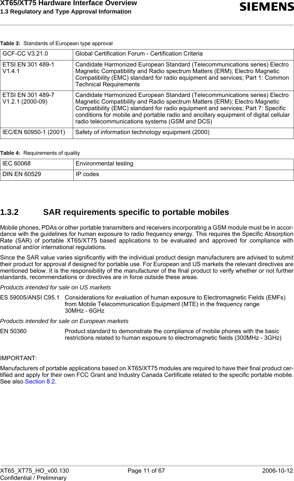 XT65/XT75 Hardware Interface Overview 1.3 Regulatory and Type Approval Information sXT65_XT75_HO_v00.130 Page 11 of 67 2006-10-12Confidential / Preliminary1.3.2 SAR requirements specific to portable mobilesMobile phones, PDAs or other portable transmitters and receivers incorporating a GSM module must be in accor-dance with the guidelines for human exposure to radio frequency energy. This requires the Specific AbsorptionRate (SAR) of portable XT65/XT75 based applications to be evaluated and approved for compliance withnational and/or international regulations. Since the SAR value varies significantly with the individual product design manufacturers are advised to submittheir product for approval if designed for portable use. For European and US markets the relevant directives arementioned below. It is the responsibility of the manufacturer of the final product to verify whether or not furtherstandards, recommendations or directives are in force outside these areas. Products intended for sale on US marketsES 59005/ANSI C95.1 Considerations for evaluation of human exposure to Electromagnetic Fields (EMFs)from Mobile Telecommunication Equipment (MTE) in the frequency range 30MHz - 6GHz Products intended for sale on European marketsEN 50360 Product standard to demonstrate the compliance of mobile phones with the basicrestrictions related to human exposure to electromagnetic fields (300MHz - 3GHz)IMPORTANT:Manufacturers of portable applications based on XT65/XT75 modules are required to have their final product cer-tified and apply for their own FCC Grant and Industry Canada Certificate related to the specific portable mobile.See also Section 8.2.GCF-CC V3.21.0  Global Certification Forum - Certification CriteriaETSI EN 301 489-1 V1.4.1Candidate Harmonized European Standard (Telecommunications series) Electro Magnetic Compatibility and Radio spectrum Matters (ERM); Electro Magnetic Compatibility (EMC) standard for radio equipment and services; Part 1: Common Technical RequirementsETSI EN 301 489-7 V1.2.1 (2000-09)Candidate Harmonized European Standard (Telecommunications series) Electro Magnetic Compatibility and Radio spectrum Matters (ERM); Electro Magnetic Compatibility (EMC) standard for radio equipment and services; Part 7: Specific conditions for mobile and portable radio and ancillary equipment of digital cellular radio telecommunications systems (GSM and DCS)IEC/EN 60950-1 (2001) Safety of information technology equipment (2000)Table 4:  Requirements of qualityIEC 60068 Environmental testingDIN EN 60529 IP codesTable 3:  Standards of European type approval