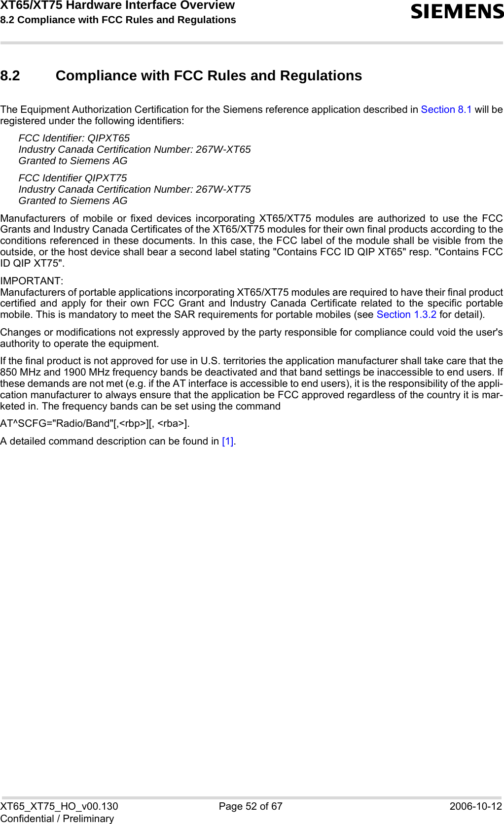 XT65/XT75 Hardware Interface Overview 8.2 Compliance with FCC Rules and Regulations sXT65_XT75_HO_v00.130 Page 52 of 67 2006-10-12Confidential / Preliminary8.2 Compliance with FCC Rules and Regulations The Equipment Authorization Certification for the Siemens reference application described in Section 8.1 will beregistered under the following identifiers:FCC Identifier: QIPXT65Industry Canada Certification Number: 267W-XT65Granted to Siemens AGFCC Identifier QIPXT75Industry Canada Certification Number: 267W-XT75Granted to Siemens AG Manufacturers of mobile or fixed devices incorporating XT65/XT75 modules are authorized to use the FCCGrants and Industry Canada Certificates of the XT65/XT75 modules for their own final products according to theconditions referenced in these documents. In this case, the FCC label of the module shall be visible from theoutside, or the host device shall bear a second label stating &quot;Contains FCC ID QIP XT65&quot; resp. &quot;Contains FCCID QIP XT75&quot;.IMPORTANT:Manufacturers of portable applications incorporating XT65/XT75 modules are required to have their final productcertified and apply for their own FCC Grant and Industry Canada Certificate related to the specific portablemobile. This is mandatory to meet the SAR requirements for portable mobiles (see Section 1.3.2 for detail).Changes or modifications not expressly approved by the party responsible for compliance could void the user&apos;sauthority to operate the equipment.If the final product is not approved for use in U.S. territories the application manufacturer shall take care that the850 MHz and 1900 MHz frequency bands be deactivated and that band settings be inaccessible to end users. Ifthese demands are not met (e.g. if the AT interface is accessible to end users), it is the responsibility of the appli-cation manufacturer to always ensure that the application be FCC approved regardless of the country it is mar-keted in. The frequency bands can be set using the command AT^SCFG=&quot;Radio/Band&quot;[,&lt;rbp&gt;][, &lt;rba&gt;]. A detailed command description can be found in [1].