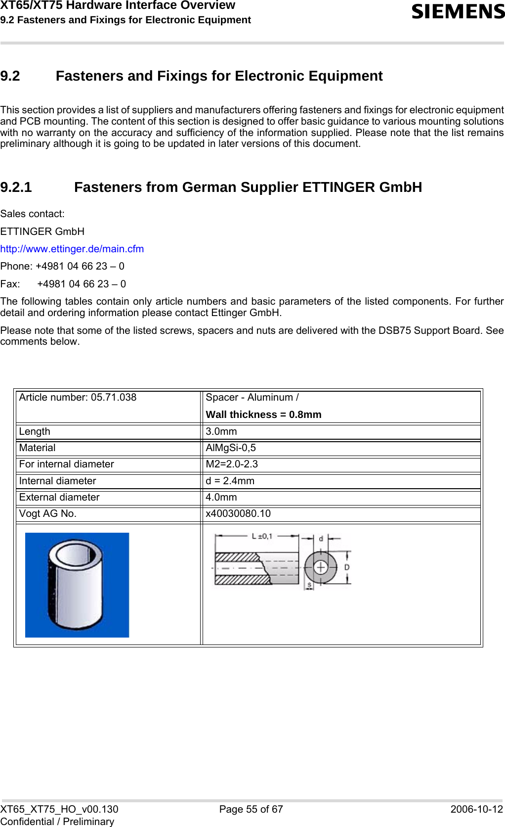XT65/XT75 Hardware Interface Overview 9.2 Fasteners and Fixings for Electronic Equipment sXT65_XT75_HO_v00.130 Page 55 of 67 2006-10-12Confidential / Preliminary9.2 Fasteners and Fixings for Electronic EquipmentThis section provides a list of suppliers and manufacturers offering fasteners and fixings for electronic equipmentand PCB mounting. The content of this section is designed to offer basic guidance to various mounting solutionswith no warranty on the accuracy and sufficiency of the information supplied. Please note that the list remainspreliminary although it is going to be updated in later versions of this document.9.2.1 Fasteners from German Supplier ETTINGER GmbHSales contact:ETTINGER GmbHhttp://www.ettinger.de/main.cfmPhone: +4981 04 66 23 – 0Fax:  +4981 04 66 23 – 0The following tables contain only article numbers and basic parameters of the listed components. For furtherdetail and ordering information please contact Ettinger GmbH. Please note that some of the listed screws, spacers and nuts are delivered with the DSB75 Support Board. Seecomments below.Article number: 05.71.038 Spacer - Aluminum /Wall thickness = 0.8mmLength 3.0mmMaterial AlMgSi-0,5For internal diameter M2=2.0-2.3 Internal diameter d = 2.4mmExternal diameter 4.0mmVogt AG No. x40030080.10