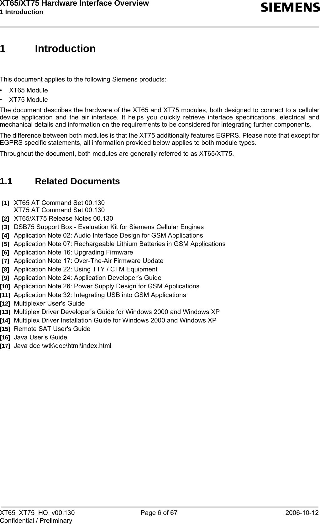 XT65/XT75 Hardware Interface Overview 1 Introduction  sXT65_XT75_HO_v00.130 Page 6 of 67 2006-10-12Confidential / Preliminary1 IntroductionThis document applies to the following Siemens products:• XT65 Module• XT75 ModuleThe document describes the hardware of the XT65 and XT75 modules, both designed to connect to a cellulardevice application and the air interface. It helps you quickly retrieve interface specifications, electrical andmechanical details and information on the requirements to be considered for integrating further components.The difference between both modules is that the XT75 additionally features EGPRS. Please note that except forEGPRS specific statements, all information provided below applies to both module types. Throughout the document, both modules are generally referred to as XT65/XT75.1.1 Related Documents[1] XT65 AT Command Set 00.130XT75 AT Command Set 00.130[2] XT65/XT75 Release Notes 00.130[3] DSB75 Support Box - Evaluation Kit for Siemens Cellular Engines [4] Application Note 02: Audio Interface Design for GSM Applications[5] Application Note 07: Rechargeable Lithium Batteries in GSM Applications [6] Application Note 16: Upgrading Firmware [7] Application Note 17: Over-The-Air Firmware Update [8] Application Note 22: Using TTY / CTM Equipment[9] Application Note 24: Application Developer’s Guide [10] Application Note 26: Power Supply Design for GSM Applications[11] Application Note 32: Integrating USB into GSM Applications[12] Multiplexer User&apos;s Guide [13] Multiplex Driver Developer’s Guide for Windows 2000 and Windows XP [14] Multiplex Driver Installation Guide for Windows 2000 and Windows XP [15] Remote SAT User&apos;s Guide [16] Java User’s Guide [17] Java doc \wtk\doc\html\index.html 